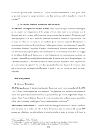 [95]
de travailler pour un motif fantaisiste. La Cour de cassation a considéré en ce sens qu’un salarié
ne pouvait invoquer un danger constaté à une date autre que celle à laquelle il a refusé de
travailler319
.
2) Pas de droit de retrait pendant un arrêt de travail
184- Droit de retrait pendant un arrêt maladie. Dans une autre espèce, le salarié avait fait part
de ses craintes sur l'organisation de la rentrée à travers deux mails et un entretien avec la
direction, et il avait prévenu qu'il n'entendrait pas se trouver dans la situation d'épuisement qu'il
avait déjà éprouvé. Les pièces médicales produites confirmaient d'ailleurs la dégradation de l'état
de santé du salarié et son suivi par un psychiatre pour syndrome dépressif. L'employeur ne
respectait pas les règles sur la rémunération (salaire, primes, heures supplémentaires) malgré les
réclamations du salarié. Cependant, le salarié, en arrêt maladie depuis un mois et demi, a exercé
son droit de retrait jusqu'à la prise d'acte de la rupture de son contrat de travail. La Cour d'appel
de Versailles a décidé que le danger pour sa santé n'apparaissait pas imminent et ne constituait pas
un motif raisonnable au sens légal justifiant l'exercice de son droit de retrait. Par conséquent, elle
a débouté le salarié de sa demande de rappel de salaire de la date du droit du retrait jusqu'à la date
de sa prise d'acte de rupture320
. Ne peut donc pas justifier l'exercice du droit de retrait un salarié
qui ne prouve pas un danger immédiat pour sa santé et que son contrat de travail se trouve
suspendu.
B) Conséquences
1) Absence de sanction
185- Principe. Lorsque la légitimité de l'exercice du droit de retrait est reconnue, l'article L. 4131-
3 du Code du travail dispose que non seulement l'employeur ne peut opérer aucune retenue de
salaire mais qu'au surplus aucune sanction, de quelque nature que ce soit, ne peut être infligée au
salarié. Ainsi, l'exercice légitime du droit de retrait ne peut justifier un licenciement, quand bien
même celui-ci aurait été précédé par d'autres insubordinations antérieures321
.
186- Sanction de la sanction. La sanction du licenciement portant atteinte à l'exercice justifié du
droit de retrait est la nullité. En effet la Cour de cassation dans un arrêt du 28 janvier 2009
énonce que «l'employeur, tenu d'une obligation de sécurité de résultat en matière de protection et de sécurité au
319 Cass. soc., 22 janv. 1997, no 93-46.109.
320
CA Versailles, 24 avr. 2013, n° 12/01084, M. G. c/ SAS Horeto Rest'expo : JurisData n° 2013-012169.
321 CA Paris, 7 nov. 2013, n° 11/12273, SARL TMCR c/ M. A. : JurisData n° 2013-025815.
 