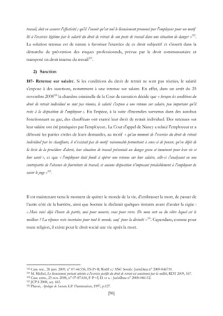 [96]
travail, doit en assurer l'effectivité ; qu'il s'ensuit qu'est nul le licenciement prononcé par l'employeur pour un motif
lié à l'exercice légitime par le salarié du droit de retrait de son poste de travail dans une situation de danger »322
.
La solution retenue est de nature à favoriser l'exercice de ce droit subjectif et s'inscrit dans la
démarche de prévention des risques professionnels, prévue par le droit communautaire et
transposé en droit interne du travail323
.
2) Sanction
187- Retenue sur salaire. Si les conditions du droit de retrait ne sont pas réunies, le salarié
s’expose à des sanctions, notamment à une retenue sur salaire. En effet, dans un arrêt du 25
novembre 2008324
la chambre criminelle de la Cour de cassation décide que « lorsque les conditions du
droit de retrait individuel ne sont pas réunies, le salarié s'expose à une retenue sur salaire, peu important qu'il
reste à la disposition de l'employeur ». En l'espèce, à la suite d'incendies survenus dans des autobus
fonctionnant au gaz, des chauffeurs ont exercé leur droit de retrait individuel. Des retenues sur
leur salaire ont été pratiquées par l'employeur.. La Cour d'appel de Nancy a relaxé l'employeur et a
débouté les parties civiles de leurs demandes, au motif « qu'au moment de l'exercice du droit de retrait
individuel par les chauffeurs, il n'existait pas de motif raisonnable permettant à ceux-ci de penser, qu'en dépit de
la levée de la procédure d'alerte, leur situation de travail présentait un danger grave et imminent pour leur vie et
leur santé », et que « l'employeur était fondé à opérer une retenue sur leur salaire, celle-ci s'analysant en une
contrepartie de l'absence de fourniture de travail, et aucune disposition n'imposant préalablement à l'employeur de
saisir le juge »325
.
Il est maintenant venu le moment de quitter le monde de la vie, d’embrasser la mort, de passer de
l’autre côté de la barrière, ainsi que Socrate le déclarait quelques instants avant d’avaler la cigüe :
« Mais voici déjà l’heure de partir, moi pour mourir, vous pour vivre. De mon sort ou du vôtre lequel est le
meilleur ? La réponse reste incertaine pour tout le monde, sauf pour la divinité »326
. Cependant, comme pour
toute religion, il existe pour le droit social une vie après la mort.
322 Cass. soc., 28 janv. 2009, n° 07-44.556, FS-P+B, Wolff c/ SNC Sovab : JurisData n° 2009-046759.
323 M. Michel, Le licenciement portant atteinte à l'exercice justifié du droit de retrait est sanctionné par la nullité, RDT 2009, 167.
324 Cass. crim., 25 nov. 2008, n° 07-87.650, F-P+F, D. et a. : JurisData n° 2008-046112.
325 JCP S 2008, act. 661.
326 Platon, Apologie de Socrate, GF Flammarion, 1997, p.127.
 