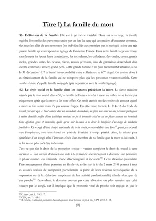 [98]
Titre I) La famille du mort
191- Définition de la famille. Elle est à géométrie variable. Dans un sens large, la famille
englobe l’ensemble des personnes unies par un lien du sang qui descendent d’un auteur commun,
plus tous les alliés de ces personnes (les individus liés aux premiers par le mariage) : c’est une très
grande famille qui correspond au lignage de l’ancienne France. Dans cette famille large on trouve
actuellement les époux leurs descendants, les ascendants, les collatéraux (les oncles, tantes, grands
oncles, grandes tantes, les neveux, nièces, cousin germains, issus de germains), descendant d’un
ancêtre commun, l’arrière-grand-père. Cette grande famille n’est plus réellement d’actualité, la loi
du 31 décembre 1917 a limité la successibilité entre collatéraux au 6ème
degré. On assiste donc à
un rétrécissement de la famille qui ne comporte plus que les personnes vivant ensemble. Cette
famille réduite s’appelle famille conjugale (par opposition avec la famille lignage).
192- Le droit social et la famille dans les instants précédant la mort. La danse macabre
formée par le droit social d’un côté, la famille de l’autre et enfin la mort au milieu ne se forme pas
uniquement après que la mort a fait son office. Ces trois entités ont des points de contact quand
la mort se fait sentir mais n’a pas encore frappé. En effet tout, l’article L. 3142-16 du Code du
travail prévoit que « Tout salarié dont un ascendant, descendant, un frère, une sœur ou une personne partageant
le même domicile souffre d'une pathologie mettant en jeu le pronostic vital ou est en phase avancée ou terminale
d'une affection grave et incurable, quelle qu'en soit la cause a le droit de bénéficier d'un congé de solidarité
familiale ». Ce congé d’une durée maximale de trois mois, renouvelable une fois329
, peut, en accord
avec l'employeur, être transformé en période d'activité à temps partiel. Ainsi, le salarié peut
bénéficier d’un congé afin d’être aux côtés d’un membre de sa famille que la mort va lui ravir. Il
ne lui restait plus qu’à être indemnisé.
C’est ce que fait le droit de la protection sociale – venant compléter le droit du travail à cette
occasion – qui permet d’allouer une aide à la personne accompagnant à domicile une personne
en phase avancée ou terminale d’une affection grave et incurable330
. Cette allocation journalière
d’accompagnement d’une personne en fin de vie, créée par la loi du 2 mars 2010 permet à tous
les assurés sociaux de compenser partiellement la perte de leurs revenus (conséquence de la
suspension ou de la réduction temporaire de leur activité professionnelle) afin de s’occuper de
leur proche331
. Cependant, le domaine couvert par cette allocation est plus restreint que celui
couvert par le congé, car il implique que le pronostic vital du proche soit engagé et que le
329 C. trav., art. L. 3142-17.
330 CSS., art. L. 168-1.
331 R. Marié, L’allocation journalière d’accompagnement d’une personne en fin de vie, JCP S 2010, 1111.
 