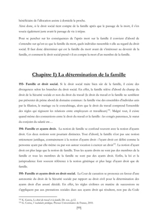 [99]
bénéficiaire de l’allocation assiste à domicile le proche.
Ainsi donc, si le droit social tient compte de la famille après que le passage de la mort, il s’en
soucie également juste avant le passage de vie à trépas.
Pour se pencher sur les conséquences de l’après mort sur la famille il convient d’abord de
s’entendre sur qu’est-ce que la famille du mort, quels individus rassemble-t-elle au regard du droit
social. Il faut donc déterminer qui est la famille du mort avant de s’intéresser au devenir de la
famille, et comment le droit social prend-t-il en compte la mort d’un membre de la famille.
Chapitre I) La détermination de la famille
193- Famille et droit social. Si le droit social traite bien sûr de la famille, il existe des
divergences selon les branches du droit social. En effet, la famille relève d'abord du champ du
droit de la Sécurité sociale et non du droit du travail (le droit du travail et la famille ne semblent
pas présenter de prime abord de domaine commun : la famille vise des ensembles d'individus unis
par la filiation, le mariage ou le concubinage, alors que le droit du travail comprend l'ensemble
des règles qui régissent les relations entre employeurs et travailleurs)332
. Malgré tout, il existe
quand même des connections entre le droit du travail et la famille : les congés parentaux, le statut
du conjoint du salarié etc…
194- Famille et ayants droit. La notion de famille se confond souvent avec la notion d’ayants
droit. Ces deux notions sont pourtant distinctes. Tout d’abord, la famille n’est pas une notion
strictement juridique, contrairement à la notion d’ayants droit : l’ayant droit est défini comme la
personne ayant par elle-même ou par son auteur vocation à exercer un droit333
. La notion d’ayant
droit est plus large que la notion de famille. Tous les ayants droits ne sont pas des membres de la
famille et tous les membres de la famille ne sont pas des ayants droit. Enfin, la loi et la
jurisprudence font souvent référence à la notion générique et plus large d’ayant droit que de
famille.
195- Famille et ayants droit en droit social. La Cour de cassation se prononce en faveur d'une
autonomie du droit de la Sécurité sociale par rapport au droit civil pour la détermination des
ayants droit d'un assuré décédé. En effet, les règles civilistes en matière de successions ne
s'appliquent pas aux prestations sociales dues aux ayants droit qui résultent, non pas du Code
332 K. Garcia, Le droit du travail et la famille, Dr. soc., p.12.
333 G. Cornu, Vocabulaire juridique, Presses Universitaires de France, 2010.
 