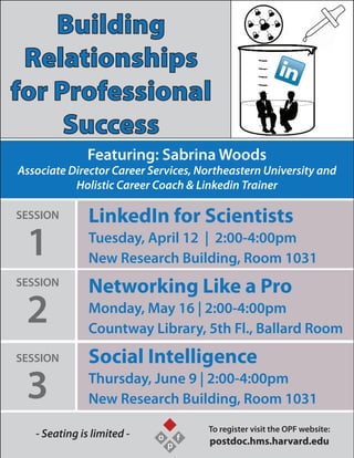 Building
Relationships
for Professional
Success
Featuring: Sabrina Woods
Associate Director Career Services, Northeastern University and
Holistic Career Coach & Linkedin Trainer
- Seating is limited - To register visit the OPF website:
postdoc.hms.harvard.eduo
p
f
LinkedIn for Scientists
Tuesday, April 12 | 2:00-4:00pm
New Research Building, Room 1031
Networking Like a Pro
Monday, May 16 | 2:00-4:00pm
Countway Library, 5th Fl., Ballard Room
Social Intelligence
Thursday, June 9 | 2:00-4:00pm
New Research Building, Room 1031
SESSION
1
SESSION
2
SESSION
3
 