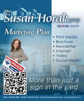 Office: (573) 876-2849 • Mobile: (573) 864-0160 • Email: Susan@susanhorak.com • www.susanhorak.com
More than just a
sign in the yard
Marketing Plan
• Print Media
• Brochure
• Newsletter
• Internet
• Video
• Social Media
Susan Horakgroup
The
 