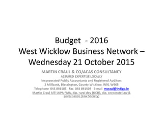 Budget - 2016
West Wicklow Business Network –
Wednesday 21 October 2015
MARTIN CRAUL & CO/ACAS CONSULTANCY
ASSURED EXPERTISE LOCALLY
Incorporated Public Accountants and Registered Auditors
2 Millbank, Blessington, County Wicklow. W91 W965
Telephone 045 891505 Fax 045 891507 E-mail mcraul@indigo.ie
Martin Craul AITI AIPA FAIA, dip. rural dev (UCD), dip. corporate law &
governance (Law Society)
 