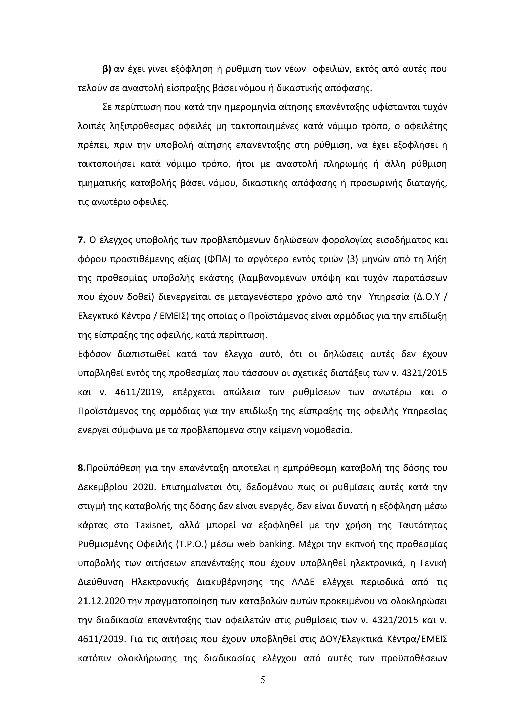 5
β) αν ζχει γίνει εξόφλθςθ ι ρφκμιςθ των νζων οφειλϊν, εκτόσ από αυτζσ που
τελοφν ςε αναςτολι είςπραξθσ βάςει νόμου ι δικαςτικισ απόφαςθσ.
΢ε περίπτωςθ που κατά τθν θμερομθνία αίτθςθσ επανζνταξθσ υφίςτανται τυχόν
λοιπζσ λθξιπρόκεςμεσ οφειλζσ μθ τακτοποιθμζνεσ κατά νόμιμο τρόπο, ο οφειλζτθσ
πρζπει, πριν τθν υποβολι αίτθςθσ επανζνταξθσ ςτθ ρφκμιςθ, να ζχει εξοφλιςει ι
τακτοποιιςει κατά νόμιμο τρόπο, ιτοι με αναςτολι πλθρωμισ ι άλλθ ρφκμιςθ
τμθματικισ καταβολισ βάςει νόμου, δικαςτικισ απόφαςθσ ι προςωρινισ διαταγισ,
τισ ανωτζρω οφειλζσ.
7. Ο ζλεγχοσ υποβολισ των προβλεπόμενων δθλϊςεων φορολογίασ ειςοδιματοσ και
φόρου προςτικζμενθσ αξίασ (ΦΠΑ) το αργότερο εντόσ τριϊν (3) μθνϊν από τθ λιξθ
τθσ προκεςμίασ υποβολισ εκάςτθσ (λαμβανομζνων υπόψθ και τυχόν παρατάςεων
που ζχουν δοκεί) διενεργείται ςε μεταγενζςτερο χρόνο από τθν Τπθρεςία (Δ.Ο.Τ /
Ελεγκτικό Κζντρο / ΕΜΕΙ΢) τθσ οποίασ ο Προϊςτάμενοσ είναι αρμόδιοσ για τθν επιδίωξθ
τθσ είςπραξθσ τθσ οφειλισ, κατά περίπτωςθ.
Εφόςον διαπιςτωκεί κατά τον ζλεγχο αυτό, ότι οι δθλϊςεισ αυτζσ δεν ζχουν
υποβλθκεί εντόσ τθσ προκεςμίασ που τάςςουν οι ςχετικζσ διατάξεισ των ν. 4321/2015
και ν. 4611/2019, επζρχεται απϊλεια των ρυκμίςεων των ανωτζρω και ο
Προϊςτάμενοσ τθσ αρμόδιασ για τθν επιδίωξθ τθσ είςπραξθσ τθσ οφειλισ Τπθρεςίασ
ενεργεί ςφμφωνα με τα προβλεπόμενα ςτθν κείμενθ νομοκεςία.
8.Προχπόκεςθ για τθν επανζνταξθ αποτελεί θ εμπρόκεςμθ καταβολι τθσ δόςθσ του
Δεκεμβρίου 2020. Επιςθμαίνεται ότι, δεδομζνου πωσ οι ρυκμίςεισ αυτζσ κατά τθν
ςτιγμι τθσ καταβολισ τθσ δόςθσ δεν είναι ενεργζσ, δεν είναι δυνατι θ εξόφλθςθ μζςω
κάρτασ ςτο Taxisnet, αλλά μπορεί να εξοφλθκεί με τθν χριςθ τθσ Σαυτότθτασ
Ρυκμιςμζνθσ Οφειλισ (Σ.Ρ.Ο.) μζςω web banking. Μζχρι τθν εκπνοι τθσ προκεςμίασ
υποβολισ των αιτιςεων επανζνταξθσ που ζχουν υποβλθκεί θλεκτρονικά, θ Γενικι
Διεφκυνςθ Ηλεκτρονικισ Διακυβζρνθςθσ τθσ ΑΑΔΕ ελζγχει περιοδικά από τισ
21.12.2020 τθν πραγματοποίθςθ των καταβολϊν αυτϊν προκειμζνου να ολοκλθρϊςει
τθν διαδικαςία επανζνταξθσ των οφειλετϊν ςτισ ρυκμίςεισ των ν. 4321/2015 και ν.
4611/2019. Για τισ αιτιςεισ που ζχουν υποβλθκεί ςτισ ΔΟΤ/Ελεγκτικά Κζντρα/ΕΜΕΙ΢
κατόπιν ολοκλιρωςθσ τθσ διαδικαςίασ ελζγχου από αυτζσ των προχποκζςεων
ΑΔΑ: ΩΞ8Α46ΜΠ3Ζ-7Ξ5
 
