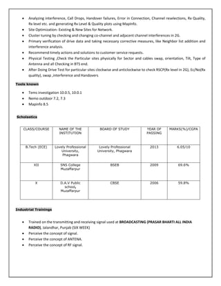  Analyzing interference, Call Drops, Handover failures, Error in Connection, Channel reselections, Rx Quality,
Rx level etc. and generating Rx Level & Quality plots using MapInfo.
 Site Optimization- Existing & New Sites for Network.
 Cluster tuning by checking and changing co-channel and adjacent channel interferences in 2G.
 Primary verification of drive data and taking necessary corrective measures, like Neighbor list addition and
interference analysis.
 Recommend timely actions and solutions to customer service requests.
 Physical Testing ,Check the Particular sites physically for Sector and cables swap, orientation, Tilt, Type of
Antenna and all Checking in BTS end.
 After Doing Drive Test for particular sites clockwise and anticlockwise to check RSCP(Rx level in 2G), Ec/No(Rx
quality), swap ,interference and Handovers
Tools known
 Tems investigation 10.0.5, 10.0.1
 Nemo outdoor 7.2, 7.3
 Mapinfo 8.5
Scholastics
CLASS/COURSE NAME OF THE
INSTITUTION
BOARD OF STUDY YEAR OF
PASSING
MARKS(%)/CGPA
B.Tech (ECE) Lovely Professional
University,
Phagwara
Lovely Professional
University, Phagwara
2013 6.05/10
XII SNS College
Muzaffarpur
BSEB 2009 69.6%
X D.A.V Public
school,
Muzaffarpur
CBSE 2006 59.8%
Industrial Trainings
 Trained on the transmitting and receiving signal used at BROADCASTING (PRASAR BHARTI ALL INDIA
RADIO), Jalandhar, Punjab (SIX WEEK)
 Perceive the concept of signal.
 Perceive the concept of ANTENA.
 Perceive the concept of RF signal.
 