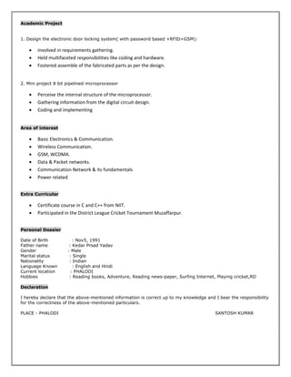 Academic Project
1. Design the electronic door locking system( with password based +RFID+GSM):
 Involved in requirements gathering.
 Held multifaceted responsibilities like coding and hardware.
 Fostered assemble of the fabricated parts as per the design.
2. Mini project 8 bit pipelined microprocessor
 Perceive the internal structure of the microprocessor.
 Gathering information from the digital circuit design.
 Coding and implementing
Area of interest
 Basic Electronics & Communication.
 Wireless Communication.
 GSM, WCDMA.
 Data & Packet networks.
 Communication Network & its fundamentals
 Power related
Extra Curricular
 Certificate course in C and C++ from NIIT.
 Participated in the District League Cricket Tournament Muzaffarpur.
Personal Dossier
Date of Birth : Nov5, 1991
Father name : Kedar Prsad Yadav
Gender : Male
Marital status : Single
Nationality : Indian
Language Known : English and Hindi
Current location : PHALODI
Hobbies : Reading books, Adventure, Reading news-paper, Surfing Internet, Playing cricket,RD
Declaration
I hereby declare that the above-mentioned information is correct up to my knowledge and I bear the responsibility
for the correctness of the above-mentioned particulars.
PLACE - PHALODI SANTOSH KUMAR
 