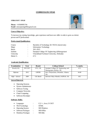 CURRICULUM VITAE
SIMRANJOT SINGH
Phone- +919690901744
Email- simranjotsingh40@gmail.com
Career Objective:
To increase my existing knowledge, gain experience and learn new skills in order to grow as a better
person and IT professional.
Professional Qualification:
Course : Bachelor of Technology (B. TECH.) lateral entry
Major : Information Technology
Batch : 2011-2015
Institute : Surajmal College Of Engineering &Management
University : Uttarakhand Technical University, Dehradun
Marks % : 67.2
Academic Qualification:
Examination Year Board College/School % marks
B-tech( LE) 2012-2015 UTU, UK Surajmal Collage Of Engineering and
Management, Kichha, UK
67.2
Diploma 2012 UBTER Govt. Polytechnic, Dwarahat, Almora,
UK
64.48
High – School 2009 UK Board Sarswati Vidya Mandir, JASPUR, UK 60.2
Area of Interest:
 Operating Systems
 System Administrator
 Software Testing
 Computer Networks
 Cloud Computing
 Software Developer
Software Skills:
 Languages : C,C++, Java, C#.NET
 Web Technology : HTML
 Operating System : MS-Windows
 Software Packages : MS-Office
 Database Packages : MS-SQL
 