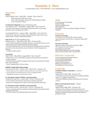 Samantha A. Shaw
E: sashaw01@syr.edu | P: (917) 943-0721 | www.samanthaAshaw.com
Experience
Bollare
Public Relations Intern | May 2015 – Present | New York, NY
- Monitorall forms of the firm’s media
- Assist withdeveloping, writing, and distributing press releases
- Assist withmedia relations
CocoKouture Magazine (www.cocokouture.com)
Guest Blogger Intern | April 2012 – August 2012 | New York, NY
- Develop content specific to the fashion/beauty industry forsocial media
platforms, suchas Facebook and Twitter.
Social Media/PR Intern | January 2012 – April 2012 | New York, NY
- Study the ins-and-outs of various social mediaplatforms;learnhow to spot
which ones are “rising” inthe fashion industry
Italy Event (www.italyweddings.com)
Marketing Intern | May 2013 to July 2013 | Firenze, Italia
- Assist withthe planning of weddings, receptions, and special events forluxury
clients seeking events in elite destinationlocations abroad.
- Develop content specific to events conducted by WeddingsInternational/Italy
Event forsocial media platforms suchas Facebook, Twitter, Instagram and
Pinterest.
- Conduct market research
Vera Wang
Bridal Intern | May 2012 to August 2014 | New York, NY
- Prepare show room; assist bridal consultantsonthe sales floorand attend to
customer requests
- Update account contactlist; manage inventory log onmerchandise forfashion,
press, and trunk shows
- Assist inorganizationof all store events
WERW College Radio (Hora Latina)
Entertainment Co-Host | October 2014 – March 2015 | Syracuse, NY
- Write scripts based oncelebrity entertainment news forweekly radio show.
- Work withhost to develop innovative ways to engage listeners.
- Highlight knowledge in entertainment media.
S.I. Newhouse School of Public Communications
Graduate Lab Supervisor | August 2014 - Present | Syracuse, NY
- Assist studentsand professors withcamera andphoto equipment.
- Supervise of undergraduate workers inLabs and equipment rental cage.
S.I. Newhouse School of Public Communications
Instructional Associate | January 2015 – Present | Syracuse, NY
- Assist a communications law professor withthe planning and implementation
of program instruction
- Provide students withadditional help withcoursework.
Skills
Event Planning/Coordinating
FashionWriting
ProductionManagement
Microsoft Office
Social Media - Twitter, Facebook, Instagram,Pinterest,
LinkedIn
Education
Syracuse University
S.I. Newhouse School of Public Communications
Television, Radio, and Film (M.A.), Expected August 2015
GPA: 3.5
Syracuse University
Maxwell School of Citizenship and Public Affairs
The College of Arts and Sciences
Sociology (B.A.),May 2014
Minors: Retail Management and Psychology
Study Abroad:Firenze, Italia| Summer 2013
Relevant Coursework
Communications and Industry Frontiers
Issues inMedia Management
Producing the FashionVideo
ProductionManagement
Media Communications Law
Social Media forCommunicators
Leadership
Caribbean Student Association | Co-Event
Coordinator
August 2012 to May 2014 | Syracuse, NY
- Coordinate activities and functionssurrounding Caribbean
culture, i.e. CaribbeanFashionShow
- Promote Caribbeanawareness onthe Syracuse University
campus
Black Communications Society | Project
Coordinator
August 2012 to May 2014 | Syracuse, NY
- Organize and coordinate activities thatenhance and
promote the speaking skills of students oncampusas well as
bringing awareness to important events inthe media via
group discussions
 