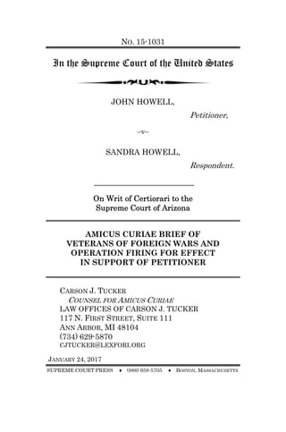 NO. 15-1031
In the Supreme Court of the United States
JOHN HOWELL,
Petitioner,
–v–
SANDRA HOWELL,
Respondent.
On Writ of Certiorari to the
Supreme Court of Arizona
AMICUS CURIAE BRIEF OF
VETERANS OF FOREIGN WARS AND
OPERATION FIRING FOR EFFECT
IN SUPPORT OF PETITIONER
CARSON J. TUCKER
COUNSEL FOR AMICUS CURIAE
LAW OFFICES OF CARSON J. TUCKER
117 N. FIRST STREET, SUITE 111
ANN ARBOR, MI 48104
(734) 629-5870
CJTUCKER@LEXFORI.ORG
JANUARY 24, 2017
SUPREME COURT PRESS ♦ (888) 958-5705 ♦ BOSTON, MASSACHUSETTS
 