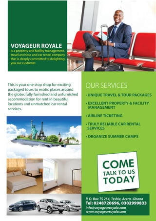 VOYAGEUR ROYALE
is a property and facility management,
travel and tour and car rental company
that is deeply committed to delighting
you our customer.
OUR SERVICES
• UNIQUE TRAVEL & TOUR PACKAGES
• EXCELLENT PROPERTY & FACILITY
MANAGEMENT
• AIRLINE TICKETING
• TRULY RELIABLE CAR RENTAL
SERVICES
• ORGANIZE SUMMER CAMPS
COME
TALK TO US
TODAY
This is your one stop shop for exciting
packaged tours to exotic places around
the globe, fully furnished and unfurnished
accommodation for rent in beautiful
locations and unmatched car rental
services.
P. O. Box TS 254, Teshie, Accra -Ghana
Tel: 0248720696, 0302999833
info@voyageurroyale.com
www.voyageurroyale.com
 