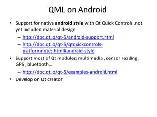 QML on Android
• Support for native android style with Qt Quick Controls ,not
yet included material design
– http://doc.qt.io/qt-5/android-support.html
– http://doc.qt.io/qt-5/qtquickcontrols-
platformnotes.html#android-style
• Support most of Qt modules: multimedia , sensor reading,
GPS , bluetooth…
– http://doc.qt.io/qt-5/examples-android.html
• Develop on Qt creator
 