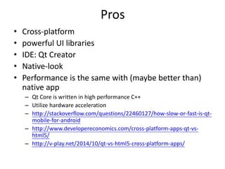 Pros
• Cross-platform
• powerful UI libraries
• IDE: Qt Creator
• Native-look
• Performance is the same with (maybe better than)
native app
– Qt Core is written in high performance C++
– Utilize hardware acceleration
– http://stackoverflow.com/questions/22460127/how-slow-or-fast-is-qt-
mobile-for-android
– http://www.developereconomics.com/cross-platform-apps-qt-vs-
html5/
– http://v-play.net/2014/10/qt-vs-html5-cross-platform-apps/
 