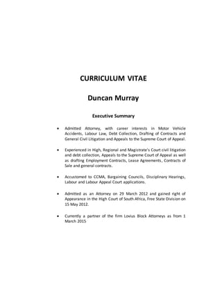 CURRICULUM VITAE
Duncan Murray
Executive Summary
 Admitted Attorney, with career interests in Motor Vehicle
Accidents, Labour Law, Debt Collection, Drafting of Contracts and
General Civil Litigation and Appeals to the Supreme Court of Appeal.
 Experienced in High, Regional and Magistrate's Court civil litigation
and debt collection, Appeals to the Supreme Court of Appeal as well
as drafting Employment Contracts, Lease Agreements, Contracts of
Sale and general contracts.
 Accustomed to CCMA, Bargaining Councils, Disciplinary Hearings,
Labour and Labour Appeal Court applications.
 Admitted as an Attorney on 29 March 2012 and gained right of
Appearance in the High Court of South Africa, Free State Division on
15 May 2012.
 Currently a partner of the firm Lovius Block Attorneys as from 1
March 2015
 