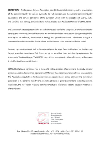 CEMBUREAU - The European Cement Association based in Brussels is the representative organisation
of the cement industry in Europe. Currently, its Full Members are the national cement industry
associations and cement companies of the European Union (with the exception of Cyprus, Malta
and Slovakia) plus Norway, Switzerland and Turkey. Croatia is an Associate Member of CEMBUREAU.
The Association acts as spokesman for the cement industry before the European Union institutions and
other public authorities, and communicates the industry’s views on all issues and policy developments
with regard to technical, environmental, energy and promotional issues. Permanent dialogue is
maintained with EU institutions, international authorities and other international associations.
Serviced by a multi-national staff in Brussels and with the input from its Members via five Working
Groups as well as a number of Task Forces set up on an ad hoc basis and directly reporting to the
appropriate Working Group, CEMBUREAU takes action in relation to all developments at European
level affecting the cement industry.
CEMBUREAU plays a significant role in the world-wide promotion of cement and the ready-mix and
precastconcreteindustriesinco-operationwithMemberAssociationsandotherrelevantorganisations.
The Association regularly co-hosts conferences on specific issues aimed at improving the market
perception of the concrete industry and promoting the use of generic cement and concrete products.
In addition, the Association regularly commissions studies to evaluate specific issues of importance
to the industry.
Association
Européenne
du Ciment
The European
Cement
Association
Rue d’Arlon 55 – BE-1040 Bruxelles – Tel.: + 32 2 234 10 11 – Fax: + 32 2 230 47 20
secretariat@cembureau.eu – www.cembureau.eu
 