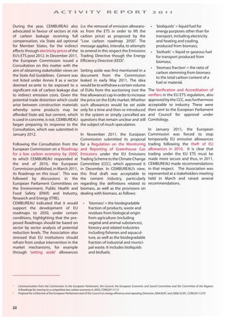 22
A C T I V I T Y R E P O R T 2 0 1 1
1 Communication from the Commission to the European Parliament, the Council, the European Economic and Social Committee and the Committee of the Regions
A Roadmap for moving to a competitive low carbon economy in 2050, COM(2011)112
2 Proposal for a Directive of the European Parliament and of the Council on energy efficiency and repealing Directives 2004/8/EC and 2006/32/EC, COM(2011)370
During the year, CEMBUREAU also
advocated in favour of sectors at risk
of carbon leakage receiving full
compensation, via State aid optional
for Member States, for the indirect
effects through electricity prices of the
EU’s ETS post 2012. In December 2011,
the European Commission issued a
Consultation on this matter with the
aim of obtaining stakeholder views on
the State Aid Guidelines. Cement was
not listed under Annex II as a sector
deemed ex-ante to be exposed to a
significant risk of carbon leakage due
to indirect emission costs. Given the
potential trade distortion which could
arise between construction materials
whereby some products may be
afforded State aid, but cement, which
is used in concrete, is not, CEMBUREAU
began preparing its response to the
Consultation, which was submitted in
January 2012.
Following the Consultation from the
European Commission on a ‘Roadmap
for a low carbon economy by 2050’,
to which CEMBUREAU responded at
the end of 2010, the European
Commission published, in March 2011,
its Roadmap on this issue1
. This was
followed by discussions in the
European Parliament Committees on
the Environment, Public Health and
Food Safety (ENVI) and Industry,
Research and Energy (ITRE).
CEMBUREAU indicated that it would
support the development of EU
roadmaps to 2050, under certain
conditions, highlighting that the pro-
posed Roadmaps should be based on
sector by sector analysis of potential
reduction levels. The Association also
stressed that EU institutions should
refrain from undue intervention in the
market mechanisms, for example
through ‘setting aside’ allowances
(i.e. the removal of emission allowanc-
es from the ETS in order to lift the
carbon price) as proposed by the
“Low carbon roadmap 2050”. The
message applies, interalia, to attempts
to amend in this respect the Emissions
Trading Directive though the Energy
Efficiency Directive (EED)2
.
Setting aside was first mentioned in a
document from the Commission
leaked in early May 2011. The idea
wouldbetowithdrawacertainvolume
of EUAs from the auctioning (not the
free allowance) cap in order to increase
the price on the EUAs market.Whether
such allowances would be set aside
only for a time and then re-introduced
in the system or simply cancelled are
questions that remain unclear and still
the subject of much speculation.
In November 2011, the European
Commission submitted its proposal
for a Regulation on the Monitoring
and Reporting of Greenhouse Gas
Emissions under the EU Emissions
TradingSchemetotheClimateChange
Committee (CCC), which approved it
in December. In CEMBUREAU’s view,
this final draft was acceptable to
the cement industry, particularly
regarding the definitions related to
biomass, as well as the provisions on
dealing with biomass, as follows:
• ‘biomass’= the biodegradable
fraction of products, waste and
residues from biological origin
from agriculture (including
vegetal and animal substances),
forestry and related industries
including fisheries and aquacul-
ture, as well as the biodegradable
fraction of industrial and munici-
pal waste. It includes bioliquids
and biofuels;
• 'bioliquids' = liquid fuel for
energy purposes other than for
transport, including electricity
and heating and cooling,
produced from biomass;
• 'biofuels' = liquid or gaseous fuel
for transport produced from
biomass;
• ‘biomass fraction’= the ratio of
carbon stemming from biomass
to the total carbon content of a
fuel or material.
The Verification and Accreditation of
verifiers in the EU ETS regulation, also
approved by the CCC, was furthermore
acceptable to industry. These were
then sent to the European Parliament
and Council for approval under
Comitology.
In January 2011, the European
Commission was forced to stop
temporarily EU emission allowances
trading following the theft of EU
allowances in 2010. It is clear that
trading under the EU ETS must be
made more secure and thus, in 2011,
CEMBUREAU made recommendations
in that respect. The Association was
represented at a stakeholders meeting
held in March and raised several
recommendations.
 