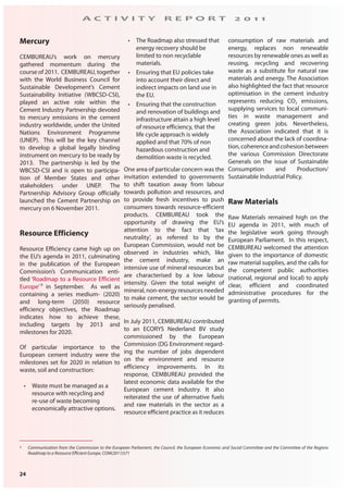 24
A C T I V I T Y R E P O R T 2 0 1 1
Mercury
CEMBUREAU’s work on mercury
gathered momentum during the
course of 2011. CEMBUREAU, together
with the World Business Council for
Sustainable Development’s Cement
Sustainability Initiative (WBCSD-CSI),
played an active role within the
Cement Industry Partnership devoted
to mercury emissions in the cement
industry worldwide, under the United
Nations Environment Programme
(UNEP). This will be the key channel
to develop a global legally binding
instrument on mercury to be ready by
2013. The partnership is led by the
WBCSD-CSI and is open to participa-
tion of Member States and other
stakeholders under UNEP. The
Partnership Advisory Group officially
launched the Cement Partnership on
mercury on 6 November 2011.
Resource Efficiency
Resource Efficiency came high up on
the EU’s agenda in 2011, culminating
in the publication of the European
Commission’s Communication enti-
tled ‘Roadmap to a Resource Efficient
Europe’ 8
in September. As well as
containing a series medium- (2020)
and long-term (2050) resource
efficiency objectives, the Roadmap
indicates how to achieve these,
including targets by 2013 and
milestones for 2020.
Of particular importance to the
European cement industry were the
milestones set for 2020 in relation to
waste, soil and construction:
• Waste must be managed as a
resource with recycling and
re-use of waste becoming
economically attractive options.
• The Roadmap also stressed that
energy recovery should be
limited to non recyclable
materials.
• Ensuring that EU policies take
into account their direct and
indirect impacts on land use in
the EU.
• Ensuring that the construction
and renovation of buildings and
infrastructure attain a high level
of resource efficiency, that the
life cycle approach is widely
applied and that 70% of non
hazardous construction and
demolition waste is recycled.
One area of particular concern was the
invitation extended to governments
to shift taxation away from labour
towards pollution and resources, and
to provide fresh incentives to push
consumers towards resource-efficient
products. CEMBUREAU took the
opportunity of drawing the EU’s
attention to the fact that ‘tax
neutrality’, as referred to by the
European Commission, would not be
observed in industries which, like
the cement industry, make an
intensive use of mineral resources but
are characterised by a low labour
intensity. Given the total weight of
mineral, non-energy resources needed
to make cement, the sector would be
seriously penalised.
In July 2011, CEMBUREAU contributed
to an ECORYS Nederland BV study
commissioned by the European
Commission (DG Environment regard-
ing the number of jobs dependent
on the environment and resource
efficiency improvements. In its
response, CEMBUREAU provided the
latest economic data available for the
European cement industry. It also
reiterated the use of alternative fuels
and raw materials in the sector as a
resource efficient practice as it reduces
consumption of raw materials and
energy, replaces non renewable
resources by renewable ones as well as
reusing, recycling and recovering
waste as a substitute for natural raw
materials and energy. The Association
also highlighted the fact that resource
optimisation in the cement industry
represents reducing CO2 emissions,
supplying services to local communi-
ties in waste management and
creating green jobs. Nevertheless,
the Association indicated that it is
concerned about the lack of coordina-
tion,coherenceandcohesionbetween
the various Commission Directorate
Generals on the issue of Sustainable
Consumption and Production/
Sustainable Industrial Policy.
Raw Materials
Raw Materials remained high on the
EU agenda in 2011, with much of
the legislative work going through
European Parliament. In this respect,
CEMBUREAU welcomed the attention
given to the importance of domestic
raw material supplies, and the calls for
the competent public authorities
(national, regional and local) to apply
clear, efficient and coordinated
administrative procedures for the
granting of permits.
8 Communication from the Commission to the European Parliament, the Council, the European Economic and Social Committee and the Committee of the Regions
Roadmap to a Resource Efficient Europe, COM(2011)571
 