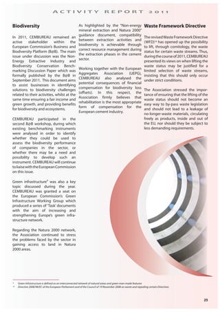25
A C T I V I T Y R E P O R T 2 0 1 1
Biodiversity
In 2011, CEMBUREAU remained an
active stakeholder within the
European Commission’s Business and
Biodiversity Platform (B@B). The main
issue under discussion was the Non-
Energy Extractive Industry and
Biodiversity Conservation Bench-
marking Discussion Paper which was
formally published by the B@B in
September 2011. This document aims
to assist businesses in identifying
solutions to biodiversity challenges
related to their activities, whilst at the
same time ensuring a fair income and
green growth, and providing benefits
for biodiversity and ecosystems.
CEMBUREAU participated in the
second B@B workshop, during which
existing benchmarking instruments
were analysed in order to identify
whether they could be used to
assess the biodiversity performance
of companies in the sector, or
whether there may be a need and
possibility to develop such an
instrument. CEMBUREAU will continue
toliaisewiththeEuropeanCommission
on this issue.
Green infrastructure9
was also a key
topic discussed during the year.
CEMBUREAU was granted a seat on
the European Commission’s Green
Infrastructure Working Group which
produced a series of ‘Task’ documents
with the aim of increasing and
strengthening Europe’s green infra-
structure network.
Regarding the Natura 2000 network,
the Association continued to stress
the problems faced by the sector in
gaining access to land in Natura
2000 areas.
As highlighted by the “Non-energy
mineral extraction and Natura 2000”
guidance document, compatibility
between extraction activities and
biodiversity is achievable through
correct resource management during
the extraction phases in the cement
sector.
Working together with the European
Aggregates Association (UEPG),
CEMBUREAU also analysed the
potential consequences of financial
compensation for biodiversity loss
(offsets). In this respect, the
Association firmly believes that
rehabilitation is the most appropriate
form of compensation for the
European cement industry.
9 Green Infrastructure is defined as an interconnected network of natural areas and green man-made features
10 Directive 2008/98/EC of the European Parliament and of the Council of 19 November 2008 on waste and repealing certain Directives
Waste Framework Directive
TherevisedWasteFrameworkDirective
(WFD)10 has opened up the possibility
to lift, through comitology, the waste
status for certain waste streams. Thus,
duringthecourseof2011,CEMBUREAU
presented its views on when lifting the
waste status may be justified for a
limited selection of waste streams,
insisting that this should only occur
under strict conditions.
The Association stressed the impor-
tance of ensuring that the lifting of the
waste status should not become an
easy way to by-pass waste legislation
and should not lead to a leakage of
no-longer-waste materials, circulating
freely as products, inside and out of
the EU, nor should they be subject to
less demanding requirements.
 