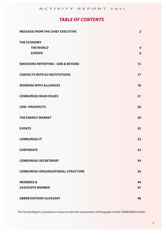 1
A C T I V I T Y R E P O R T 2 0 1 1
TABLE OF CONTENTS
MESSAGE FROM THE CHIEF EXECUTIVE 2
THE ECONOMY
THE WORLD 4
EUROPE 6
EMISSIONS REPORTING - GNR & BEYOND 15
CONTACTS WITH EU INSTITUTIONS 17
WORKING WITH ALLIANCES 18
CEMBUREAU MAIN ISSUES 21
CEM • PROSPECTS 30
THE ENERGY MARKET 30
EVENTS 32
CEMBUREAU IT 33
CORPORATE 33
CEMBUREAU SECRETARIAT 34
CEMBUREAU ORGANISATIONAL STRUCTURE 36
MEMBERS & 44
ASSOCIATE MEMBER 47
ABBREVIATIONS GLOSSARY 48
This Activity Report is produced in-house to meet the requirements of Paragraph 6 of the CEMBUREAU Articles
 