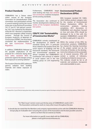 29
A C T I V I T Y R E P O R T 2 0 1 1
The“Main Issues”section covers just the key areas of CEMBUREAU’s work in 2011.
The Association continued to work on many other issues throughout the year.
It should also be noted that the Members and company representatives active with the CEMBUREAU Working
Groups play an invaluable role in ensuring the success of the Association and the best possible outcome,
and it is to them that we extend our thanks.
For more information on specific issues dealt with by CEMBUREAU,
please e-mail aj.johnson@cembureau.eu.
Product Standards
CEMBUREAU has a ‘liaison status’
within several of the European
Committee for Standardisation (CEN)
committees and participated actively
in several meetings during the course
of the year. In theTechnical Committee
(TC) 51 and TC 104 relevant commit-
tee, 2011 was marked by the adoption
of the EN 197-1 Revision, in September
which now integrates sulfate resisting
cements. Through the Council of
European Producers of Materials for
Construction (CEPMC), the Association
monitored the implementation of
the new Construction Products
Regulation.
In addition, CEMBUREAU followed up
the possible implications of the
proposal for a Directive laying down
basic safety standards (BSS) for
protection against the dangers arising
from exposure to ionising radiation17
.
The Euratom Directive (BSS) addresses
gamma radiation from building
materials and indoor exposure to
radon.
Furthermore, CEMBUREAU began
work looking into how new cements
and constituents could be incorporat-
ed into existing standards.
The Association also continued to
monitor developments relating to the
review of the European standardisa-
tion system.
CEN/TC 350“Sustainability
of Construction Works”
CEMBUREAU actively contributed to
the development of CEN/TC 350
standards during 2011, in particular
those related to the product level, the
social aspects of buildings and the
framework standards. The framework
and environmental standards are
almost complete but CEMBUREAU’s
contribution will continue in relation
to social aspects and in the new
working group on civil engineering
works.
Environmental Product
Declarations (EPDs)
With European standard EN 15804,
which defines product category rules
for the creation of Environmental
Product Declarations (EPDs) for
construction products, nearing
completion, 2011 discussions in
CEMBUREAU and elsewhere focused
on how and when EPDs should be
developed to be in line with this
standard. CEMBUREAU’s current EPD
for CEM I is valid until 31 July 2013.
Within the context of the EPDs for
construction products, CEMBUREAU
has chaired the Steering Committee
of the project carried out by the
University of Dundee on the develop-
mentofanindicatoronthesustainable
use of natural resources. EPDs will
contain a number of indicators,
including one linked to resource use.
This indicator should be fair to all
materials and products, transparent
and understandable to users.
17 Proposal for a Council Directive laying down basic safety standards for protection against the dangers arising from exposure to ionising radiation, COM(2011)593
 