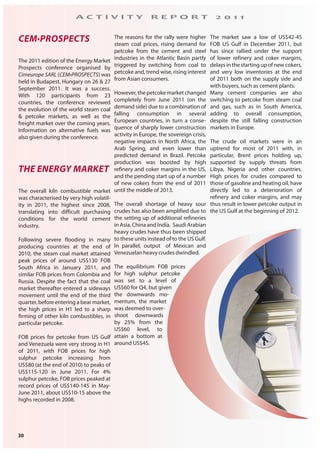 30
A C T I V I T Y R E P O R T 2 0 1 1
CEM•PROSPECTS
The 2011 edition of the Energy Market
Prospects conference organised by
Cimeurope SARL (CEM•PROSPECTS) was
held in Budapest, Hungary on 26 & 27
September 2011. It was a success.
With 120 participants from 23
countries, the conference reviewed
the evolution of the world steam coal
& petcoke markets, as well as the
freight market over the coming years.
Information on alternative fuels was
also given during the conference.
THE ENERGY MARKET
The overall kiln combustible market
was characterised by very high volatil-
ity in 2011, the highest since 2008,
translating into difficult purchasing
conditions for the world cement
industry.
Following severe flooding in many
producing countries at the end of
2010, the steam coal market attained
peak prices of around US$130 FOB
South Africa in January 2011, and
similar FOB prices from Colombia and
Russia. Despite the fact that the coal
market thereafter entered a sideways
movement until the end of the third
quarter, before entering a bear market,
the high prices in H1 led to a sharp
firming of other kiln combustibles, in
particular petcoke.
FOB prices for petcoke from US Gulf
and Venezuela were very strong in H1
of 2011, with FOB prices for high
sulphur petcoke increasing from
US$80 (at the end of 2010) to peaks of
US$115-120 in June 2011. For 4%
sulphur petcoke, FOB prices peaked at
record prices of US$140-145 in May-
June 2011, about US$10-15 above the
highs recorded in 2008.
The reasons for the rally were higher
steam coal prices, rising demand for
petcoke from the cement and steel
industries in the Atlantic Basin partly
triggered by switching from coal to
petcoke and, trend wise, rising interest
from Asian consumers.
However,thepetcokemarketchanged
completely from June 2011 (on the
demand side) due to a combination of
falling consumption in several
European countries, in turn a conse-
quence of sharply lower construction
activity in Europe, the sovereign crisis,
negative impacts in North Africa, the
Arab Spring, and even lower than
predicted demand in Brazil. Petcoke
production was boosted by high
refinery and coker margins in the US,
and the pending start up of a number
of new cokers from the end of 2011
until the middle of 2013.
The overall shortage of heavy sour
crudes has also been amplified due to
the setting up of additional refineries
in Asia, China and India. Saudi Arabian
heavy crudes have thus been shipped
to these units instead of to the US Gulf.
In parallel, output of Mexican and
Venezuelan heavy crudes dwindled.
The equilibrium FOB prices
for high sulphur petcoke
was set to a level of
US$60 for Q4, but given
the downwards mo-
mentum, the market
was deemed to over-
shoot downwards
by 25% from the
US$60 level, to
attain a bottom at
around US$45.
The market saw a low of US$42-45
FOB US Gulf in December 2011, but
has since rallied under the support
of lower refinery and coker margins,
delays in the starting up of new cokers,
and very low inventories at the end
of 2011 both on the supply side and
with buyers, such as cement plants.
Many cement companies are also
switching to petcoke from steam coal
and gas, such as in South America,
adding to overall consumption,
despite the still falling construction
markets in Europe.
The crude oil markets were in an
uptrend for most of 2011 with, in
particular, Brent prices holding up,
supported by supply threats from
Libya, Nigeria and other countries.
High prices for crudes compared to
those of gasoline and heating oil, have
directly led to a deterioration of
refinery and coker margins, and may
thus result in lower petcoke output in
the US Gulf at the beginning of 2012.
 