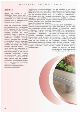 32
A C T I V I T Y R E P O R T 2 0 1 1
EVENTS
During the course of 2011,
CEMBUREAU joined forces with a
range of European associations in the
organisation of a series of events
covering issues of relevance to the
European cement industry.
Under the auspices of the European
Concrete Platform (ECP), an event was
jointly organised with the Architects
Council of Europe (ACE) and the
European Economic and Social
Committee (EESC) in April 2011 to
launch the multilingual sustainable
construction common language
glossary. This event, which fell under
the umbrella of the EU’s Sustainable
Energy Week, was hosted by EESC
Transport and Energy (TEN) Section
President Stéphane Buffetaut. The
event provided an opportunity for
discussions involving contributions
from many experts in the field of
sustainable construction, including
non-governmental and national
representatives, supplemented by
senior officials from the European
Commission.The multilingual glossary
now in use across the construction
sector, is available from here:
http://www.europeanconcrete.eu/
issues/common-language
The European Minerals Day initiative
(EMD) took place, once more, in 2011.
CEMBUREAU once again joined forces
with the industrial minerals sector
(IMA-Europe), and the European
aggregates sector (UEPG), in the
organisation of two events designed
to raise awareness about the impor-
tance of minerals in our daily lives.
The first of these two successful
initiatives was the organisation in April
of a Parliamentary Première, held at
the European Parliament located in
Brussels. Attended by over 100
participants representing the
European institutions, Permanent
Representations and Embassies as
well as the minerals sector and
NGOs, the EMD partners took this
opportunity to highlight the European
minerals sector’s contribution to
Europe’s sustainable, smart and
inclusive growth.
This was followed by the official
open days which were held in quarries
across Europe during the weekend of
13 – 15 May 2011. Together with a
representative from the European
Commission, the EMD partners were
present at the Bulgarian central event
held in Vetovo.
In October 2011, CEMBUREAU once
again joined forces with the other
members of the European Concrete
Platform (ECP). On this occasion, the
aim was to promote both the activities
of the ECP as well as the benefits of
concrete in terms of sustainable
construction. The ECP was thus
present with a stand during the World
Sustainable Building Conference
which was held in Helsinki. The key
topics presented to visitors included
the benefits of thermal mass in
relation to reducing the energy
consumption of buildings, as well as
the fire safety properties of concrete.
 