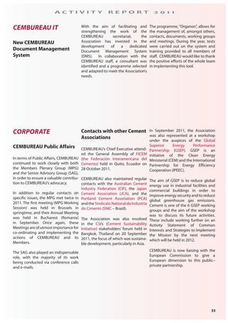 33
A C T I V I T Y R E P O R T 2 0 1 1
CEMBUREAU IT
New CEMBUREAU
Document Management
System
With the aim of facilitating and
strengthening the work of the
CEMBUREAU secretariat, the
Association has invested in the
development of a dedicated
Document Management System
(DMS). In collaboration with the
CEMBUREAU staff, a consultant was
identified and a programme selected
and adapted to meet the Association’s
needs.
The programme, “Organon”, allows for
the management of, amongst others,
contacts, documents, working groups
and meetings. During the year, tests
were carried out on the system and
training provided to all members of
staff. CEMBUREAU would like to thank
the positive efforts of the whole team
in implementing this tool.
CORPORATE
CEMBUREAU Public Affairs
In terms of Public Affairs, CEMBUREAU
continued to work closely with both
the Members Plenary Group (MPG)
and the Senior Advisory Group (SAG),
in order to ensure a valuable contribu-
tion to CEMBUREAU’s advocacy.
In addition to regular contacts on
specific issues, the MPG met twice in
2011. The first meeting (MPG Working
Session) was held in Brussels in
springtime, and their Annual Meeting
was held in Bucharest (Romania)
in September. Once again, these
Meetings are of utmost importance for
co-ordinating and implementing the
actions of CEMBUREAU and its
Members.
The SAG also played an indispensable
role, with the majority of its work
being conducted via conference calls
and e-mails.
Contacts with other Cement
Associations
CEMBUREAU’s Chief Executive attend-
ed the General Assembly of FICEM
(the Federación Interamericana del
Cemento) held in Quito, Ecuador on
28 October 2011.
CEMBUREAU also maintained regular
contacts with the Australian Cement
Industry Federation (CIF), the Japan
Cement Association (JCA), and the
Portland Cement Association (PCA)
and the Sindicato National da Industria
do Cimento (SNIC – Brazil).
The Association was also involved
in the CSI’s (Cement Sustainability
Initiative) stakeholders’ forum held in
Bangkok, Thailand on 20 September
2011, the focus of which was sustaina-
ble development, particularly in Asia.
In September 2011, the Association
was also represented at a workshop
under the auspices of the Global
Superior Energy Performance
Partnership (GSEP). GSEP is an
initiative of the Clean Energy
Ministerial (CEM) and the International
Partnership for Energy Efficiency
Cooperation (IPEEC).
The aim of GSEP is to reduce global
energy use in industrial facilities and
commercial buildings in order to
improve energy security and to reduce
global greenhouse gas emissions.
Cement is one of the 6 GSEP working
groups and the aim of the workshop
was to discuss its future activities.
These include working further on an
Activity Statement of Common
Interests and Strategies to Implement
the Mission by the next meeting
which will be held in 2012.
CEMBUREAU is now liaising with the
European Commission to give a
European dimension to this public–
private partnership.
 