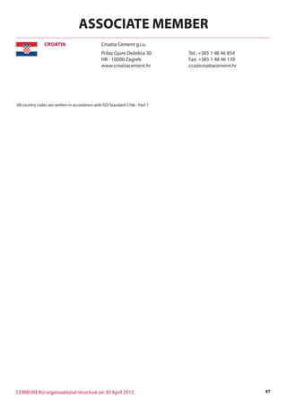 47CEMBUREAU organisational structure on 30 April 2012
All country codes are written in accordance with ISO Standard 3166 - Part 1
Croatia Cement g.i.u.CROATIA
ASSOCIATE MEMBER
Prilaz Gjure Deželića 30
HR - 10000 Zagreb
www.croatiacement.hr
Tel.: +385 1 48 46 854
Fax: +385 1 48 46 139
cca@croatiacement.hr
 