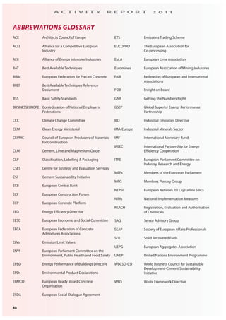 48
A C T I V I T Y R E P O R T 2 0 1 1
ACE Architects Council of Europe
ACEI Alliance for a Competitive European
Industry
AEII Alliance of Energy Intensive Industries
BAT Best Available Techniques
BIBM European Federation for Precast Concrete
BREF Best Available Techniques Reference
Document
BSS Basic Safety Standards
BUSINESSEUROPE Confederation of National Employers
Federations
CCC Climate Change Committee
CEM Clean Energy Ministerial
CEPMC Council of European Producers of Materials
for Construction
CLM Cement, Lime and Magnesium Oxide
CLP Classification, Labelling & Packaging
CSES Centre for Strategy and Evaluation Services
CSI Cement Sustainability Initiative
ECB European Central Bank
ECF European Construction Forum
ECP European Concrete Platform
EED Energy Efficiency Directive
EESC European Economic and Social Committee
EFCA European Federation of Concrete
Admixtures Associations
ELVs Emission Limit Values
ENVI European Parliament Committee on the
Environment, Public Health and Food Safety
EPBD Energy Performance of Buildings Directive
EPDs Environmental Product Declarations
ERMCO European Ready Mixed Concrete
Organisation
ESDA European Social Dialogue Agreement
ETS Emissions Trading Scheme
EUCOPRO The European Association for
Co-processing
EuLA European Lime Association
Euromines European Association of Mining Industries
FAIB Federation of European and International
Associations
FOB Freight on Board
GNR Getting the Numbers Right
GSEP Global Superior Energy Performance
Partnership
IED Industrial Emissions Directive
IMA-Europe Industrial Minerals Sector
IMF International Monetary Fund
IPEEC International Partnership for Energy
Efficiency Cooperation
ITRE European Parliament Committee on
Industry, Research and Energy
MEPs Members of the European Parliament
MPG Members Plenary Group
NEPSI European Network for Crystalline Silica
NIMs National Implementation Measures
REACH Registration, Evaluation and Authorisation
of Chemicals
SAG Senior Advisory Group
SEAP Society of European Affairs Professionals
SFR Solid Recovered Fuels
UEPG European Aggregates Association
UNEP United Nations Environment Programme
WBCSD-CSI World Business Council for Sustainable
Development-Cement Sustainability
Initiative
WFD Waste Framework Directive
ABBREVIATIONS GLOSSARY
 