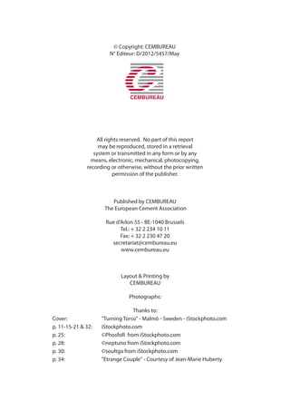 © Copyright: CEMBUREAU
N° Editeur: D/2012/5457/May
All rights reserved. No part of this report
may be reproduced, stored in a retrieval
system or transmitted in any form or by any
means, electronic, mechanical, photocopying,
recording or otherwise, without the prior written
permission of the publisher.
Published by CEMBUREAU
The European Cement Association
Rue d’Arlon 55 - BE-1040 Brussels
Tel.: + 32 2 234 10 11
Fax: + 32 2 230 47 20
secretariat@cembureau.eu
www.cembureau.eu
Layout & Printing by
CEMBUREAU
Photographs:
Thanks to:
Cover: "Turning Torso" - Malmö - Sweden - iStockphoto.com
p. 11-15-21 & 32: iStockphoto.com
p. 25: ©PhosfoR from iStockphoto.com
p. 28: ©neptuno from iStockphoto.com
p. 30: ©soultga from iStockphoto.com
p. 34: "Etrange Couple" - Courtesy of Jean-Marie Huberty
 