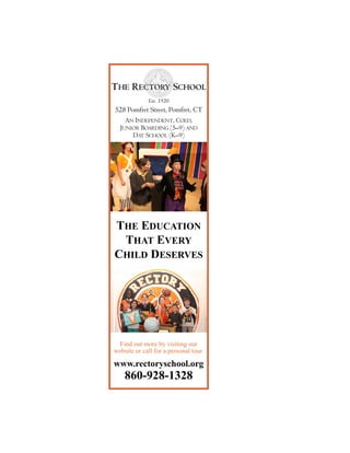 THE RECTORY SCHOOL
Est. 1920 !!!
528 Pomfret Street, Pomfret, CT
!AN INDEPENDENT, COED,
JUNIOR BOARDING (5–9) AND
DAY SCHOOL (K–9)
THE EDUCATION
THAT EVERY
CHILD DESERVES
www.rectoryschool.org
860-928-1328
Find out more by visiting our
website or call for a personal tour.
 