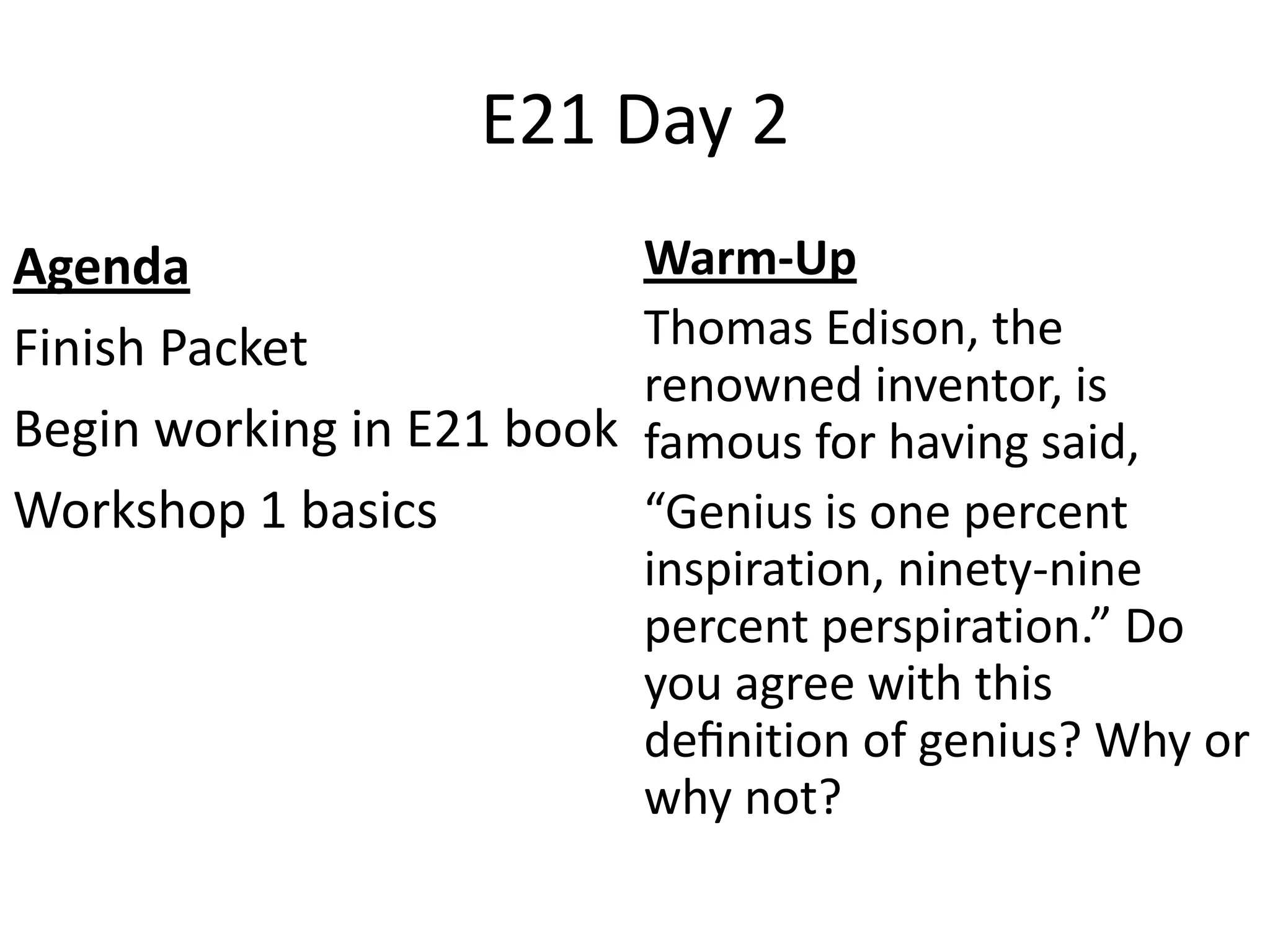 E21 Day 2
Agenda
Finish Packet
Begin working in E21 book
Workshop 1 basics
Warm-Up
Thomas Edison, the
renowned inventor, is
famous for having said,
“Genius is one percent
inspiration, ninety-nine
percent perspiration.” Do
you agree with this
definition of genius? Why or
why not?
