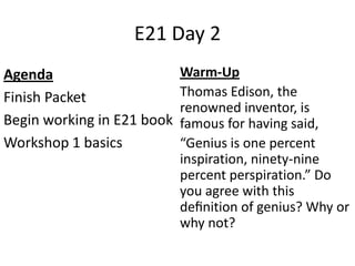 E21 Day 2
Agenda
Finish Packet
Begin working in E21 book
Workshop 1 basics
Warm-Up
Thomas Edison, the
renowned inventor, is
famous for having said,
“Genius is one percent
inspiration, ninety-nine
percent perspiration.” Do
you agree with this
deﬁnition of genius? Why or
why not?
 