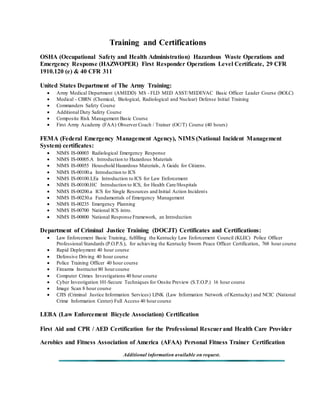 Training and Certifications 
OSHA (Occupational Safety and Health Administration) Hazardous Waste Operations and 
Emergency Response (HAZWOPER) First Responder Operations Level Certificate, 29 CFR 
1910.120 (e) & 40 CFR 311 
United States Department of The Army Training: 
 Army Medical Department (AMEDD) MS - FLD MED ASST/MEDEVAC Basic Officer Leader Course (BOLC) 
 Medical - CBRN (Chemical, Biological, Radiological and Nuclear) Defense Initial Training 
 Commanders Safety Course 
 Additional Duty Safety Course 
 Composite Risk Management Basic Course 
 First Army Academy (FAA) Observer Coach / Trainer (OC/T) Course (40 hours) 
FEMA (Federal Emergency Management Agency), NIMS (National Incident Management 
System) certificates: 
 NIMS IS-00003 Radiological Emergency Response 
 NIMS IS-00005.A Introduction to Hazardous Materials 
 NIMS IS-00055 Household Hazardous Materials, A Guide for Citizens. 
 NIMS IS-00100.a Introduction to ICS 
 NIMS IS-00100.LEa Introduction to ICS for Law Enforcement 
 NIMS IS-00100.HC Introduction to ICS, for Health Care/Hospitals 
 NIMS IS-00200.a ICS for Single Resources and Initial Action Incidents 
 NIMS IS-00230.a Fundamentals of Emergency Management 
 NIMS IS-00235 Emergency Planning 
 NIMS IS-00700 National ICS intro. 
 NIMS IS-00800 National Response Framework, an Introduction 
Department of Criminal Justice Training (DOCJT) Certificates and Certifications: 
 Law Enforcement Basic Training, fulfilling the Kentucky Law Enforcement Council (KLEC) Police Officer 
Professional Standards (P.O.P.S.), for achieving the Kentucky Sworn Peace Officer Certification, 768 hour course 
 Rapid Deployment 40 hour course 
 Defensive Driving 40 hour course 
 Police Training Officer 40 hour course 
 Firearms Instructor 80 hour course 
 Computer Crimes Investigations 40 hour course 
 Cyber Investigation 101-Secure Techniques for Onsite Preview (S.T.O.P.) 16 hour course 
 Image Scan 8 hour course 
 CJIS (Criminal Justice Information Services) LINK (Law Information Network of Kentucky) and NCIC (National 
Crime Information Center) Full Access 40 hour course 
LEBA (Law Enforcement Bicycle Association) Certification 
First Aid and CPR / AED Certification for the Professional Rescuer and Health Care Provider 
Aerobics and Fitness Association of America (AFAA) Personal Fitness Trainer Certification 
Additional information available on request . 
 