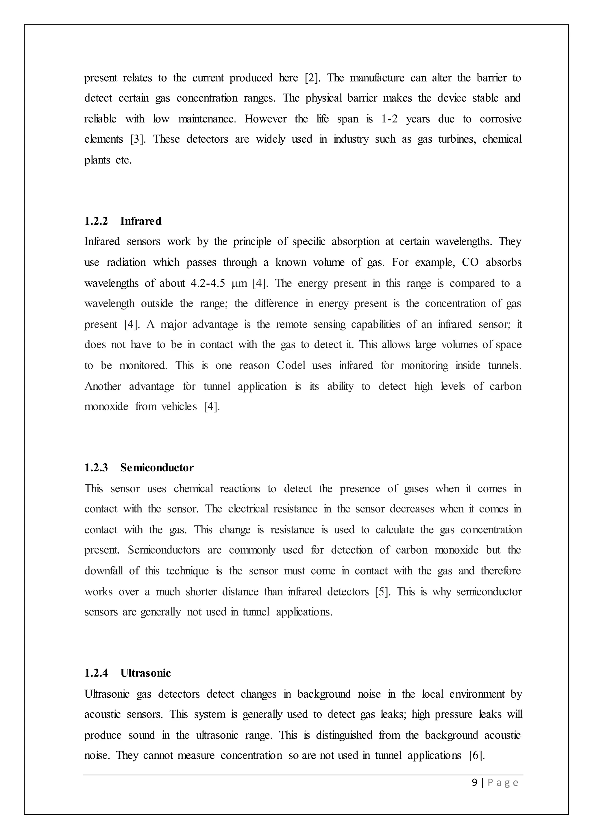 9 | P a g e
present relates to the current produced here [2]. The manufacture can alter the barrier to
detect certain gas concentration ranges. The physical barrier makes the device stable and
reliable with low maintenance. However the life span is 1-2 years due to corrosive
elements [3]. These detectors are widely used in industry such as gas turbines, chemical
plants etc.
1.2.2 Infrared
Infrared sensors work by the principle of specific absorption at certain wavelengths. They
use radiation which passes through a known volume of gas. For example, CO absorbs
wavelengths of about 4.2-4.5 μm [4]. The energy present in this range is compared to a
wavelength outside the range; the difference in energy present is the concentration of gas
present [4]. A major advantage is the remote sensing capabilities of an infrared sensor; it
does not have to be in contact with the gas to detect it. This allows large volumes of space
to be monitored. This is one reason Codel uses infrared for monitoring inside tunnels.
Another advantage for tunnel application is its ability to detect high levels of carbon
monoxide from vehicles [4].
1.2.3 Semiconductor
This sensor uses chemical reactions to detect the presence of gases when it comes in
contact with the sensor. The electrical resistance in the sensor decreases when it comes in
contact with the gas. This change is resistance is used to calculate the gas concentration
present. Semiconductors are commonly used for detection of carbon monoxide but the
downfall of this technique is the sensor must come in contact with the gas and therefore
works over a much shorter distance than infrared detectors [5]. This is why semiconductor
sensors are generally not used in tunnel applications.
1.2.4 Ultrasonic
Ultrasonic gas detectors detect changes in background noise in the local environment by
acoustic sensors. This system is generally used to detect gas leaks; high pressure leaks will
produce sound in the ultrasonic range. This is distinguished from the background acoustic
noise. They cannot measure concentration so are not used in tunnel applications [6].
 