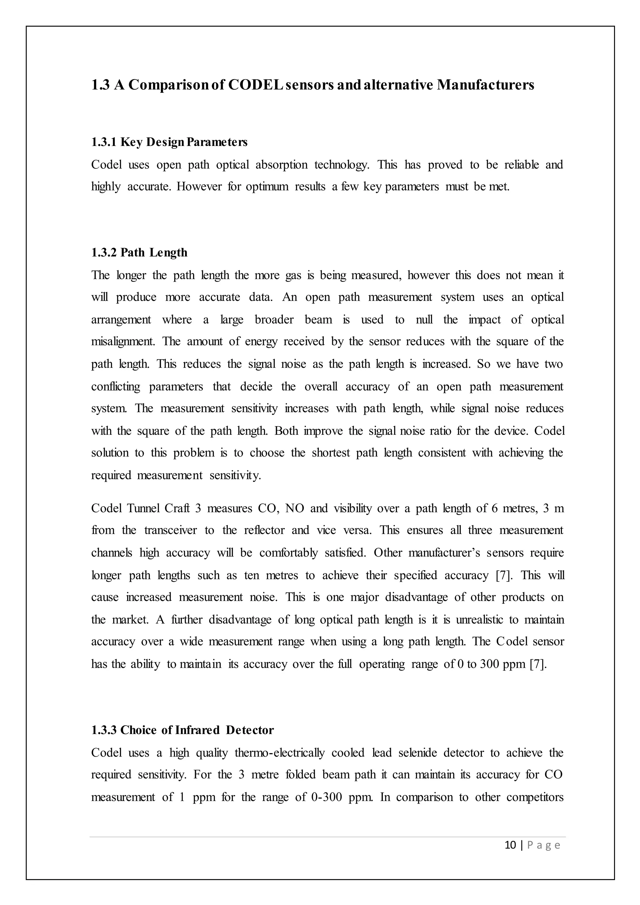 10 | P a g e
1.3 A Comparisonof CODELsensors andalternative Manufacturers
1.3.1 Key DesignParameters
Codel uses open path optical absorption technology. This has proved to be reliable and
highly accurate. However for optimum results a few key parameters must be met.
1.3.2 Path Length
The longer the path length the more gas is being measured, however this does not mean it
will produce more accurate data. An open path measurement system uses an optical
arrangement where a large broader beam is used to null the impact of optical
misalignment. The amount of energy received by the sensor reduces with the square of the
path length. This reduces the signal noise as the path length is increased. So we have two
conflicting parameters that decide the overall accuracy of an open path measurement
system. The measurement sensitivity increases with path length, while signal noise reduces
with the square of the path length. Both improve the signal noise ratio for the device. Codel
solution to this problem is to choose the shortest path length consistent with achieving the
required measurement sensitivity.
Codel Tunnel Craft 3 measures CO, NO and visibility over a path length of 6 metres, 3 m
from the transceiver to the reflector and vice versa. This ensures all three measurement
channels high accuracy will be comfortably satisfied. Other manufacturer’s sensors require
longer path lengths such as ten metres to achieve their specified accuracy [7]. This will
cause increased measurement noise. This is one major disadvantage of other products on
the market. A further disadvantage of long optical path length is it is unrealistic to maintain
accuracy over a wide measurement range when using a long path length. The Codel sensor
has the ability to maintain its accuracy over the full operating range of 0 to 300 ppm [7].
1.3.3 Choice of Infrared Detector
Codel uses a high quality thermo-electrically cooled lead selenide detector to achieve the
required sensitivity. For the 3 metre folded beam path it can maintain its accuracy for CO
measurement of 1 ppm for the range of 0-300 ppm. In comparison to other competitors
 