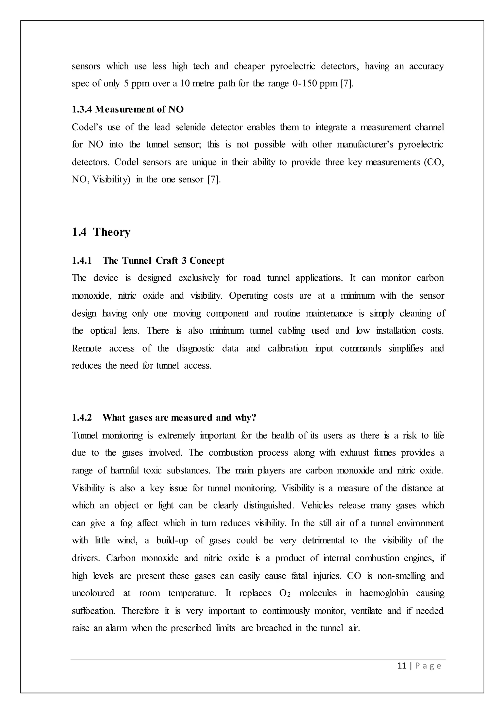 11 | P a g e
sensors which use less high tech and cheaper pyroelectric detectors, having an accuracy
spec of only 5 ppm over a 10 metre path for the range 0-150 ppm [7].
1.3.4 Measurement of NO
Codel’s use of the lead selenide detector enables them to integrate a measurement channel
for NO into the tunnel sensor; this is not possible with other manufacturer’s pyroelectric
detectors. Codel sensors are unique in their ability to provide three key measurements (CO,
NO, Visibility) in the one sensor [7].
1.4 Theory
1.4.1 The Tunnel Craft 3 Concept
The device is designed exclusively for road tunnel applications. It can monitor carbon
monoxide, nitric oxide and visibility. Operating costs are at a minimum with the sensor
design having only one moving component and routine maintenance is simply cleaning of
the optical lens. There is also minimum tunnel cabling used and low installation costs.
Remote access of the diagnostic data and calibration input commands simplifies and
reduces the need for tunnel access.
1.4.2 What gases are measured and why?
Tunnel monitoring is extremely important for the health of its users as there is a risk to life
due to the gases involved. The combustion process along with exhaust fumes provides a
range of harmful toxic substances. The main players are carbon monoxide and nitric oxide.
Visibility is also a key issue for tunnel monitoring. Visibility is a measure of the distance at
which an object or light can be clearly distinguished. Vehicles release many gases which
can give a fog affect which in turn reduces visibility. In the still air of a tunnel environment
with little wind, a build-up of gases could be very detrimental to the visibility of the
drivers. Carbon monoxide and nitric oxide is a product of internal combustion engines, if
high levels are present these gases can easily cause fatal injuries. CO is non-smelling and
uncoloured at room temperature. It replaces O2 molecules in haemoglobin causing
suffocation. Therefore it is very important to continuously monitor, ventilate and if needed
raise an alarm when the prescribed limits are breached in the tunnel air.
 