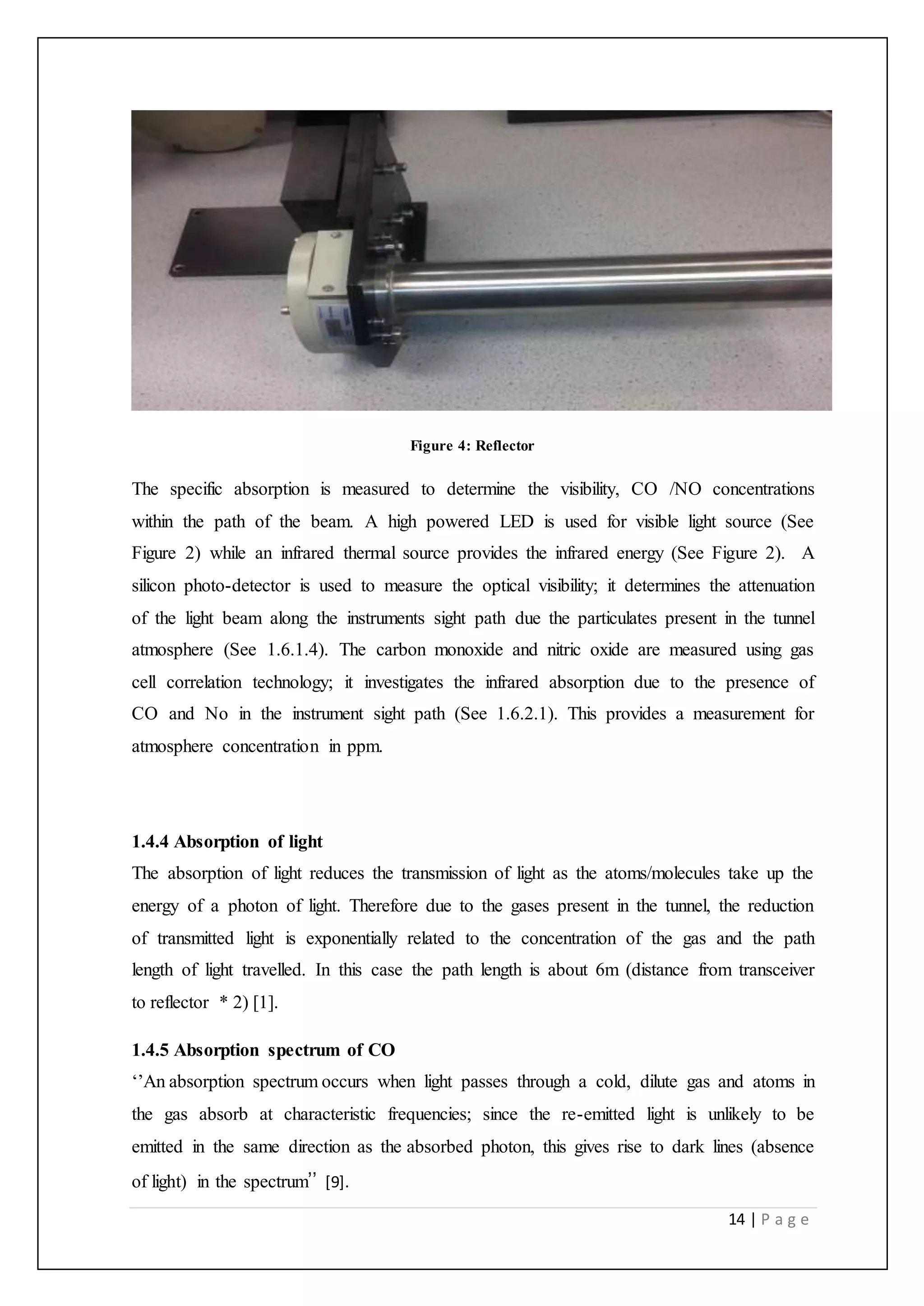 14 | P a g e
Figure 4: Reflector
The specific absorption is measured to determine the visibility, CO /NO concentrations
within the path of the beam. A high powered LED is used for visible light source (See
Figure 2) while an infrared thermal source provides the infrared energy (See Figure 2). A
silicon photo-detector is used to measure the optical visibility; it determines the attenuation
of the light beam along the instruments sight path due the particulates present in the tunnel
atmosphere (See 1.6.1.4). The carbon monoxide and nitric oxide are measured using gas
cell correlation technology; it investigates the infrared absorption due to the presence of
CO and No in the instrument sight path (See 1.6.2.1). This provides a measurement for
atmosphere concentration in ppm.
1.4.4 Absorption of light
The absorption of light reduces the transmission of light as the atoms/molecules take up the
energy of a photon of light. Therefore due to the gases present in the tunnel, the reduction
of transmitted light is exponentially related to the concentration of the gas and the path
length of light travelled. In this case the path length is about 6m (distance from transceiver
to reflector * 2) [1].
1.4.5 Absorption spectrum of CO
‘’An absorption spectrum occurs when light passes through a cold, dilute gas and atoms in
the gas absorb at characteristic frequencies; since the re-emitted light is unlikely to be
emitted in the same direction as the absorbed photon, this gives rise to dark lines (absence
of light) in the spectrum’’ [9].
 