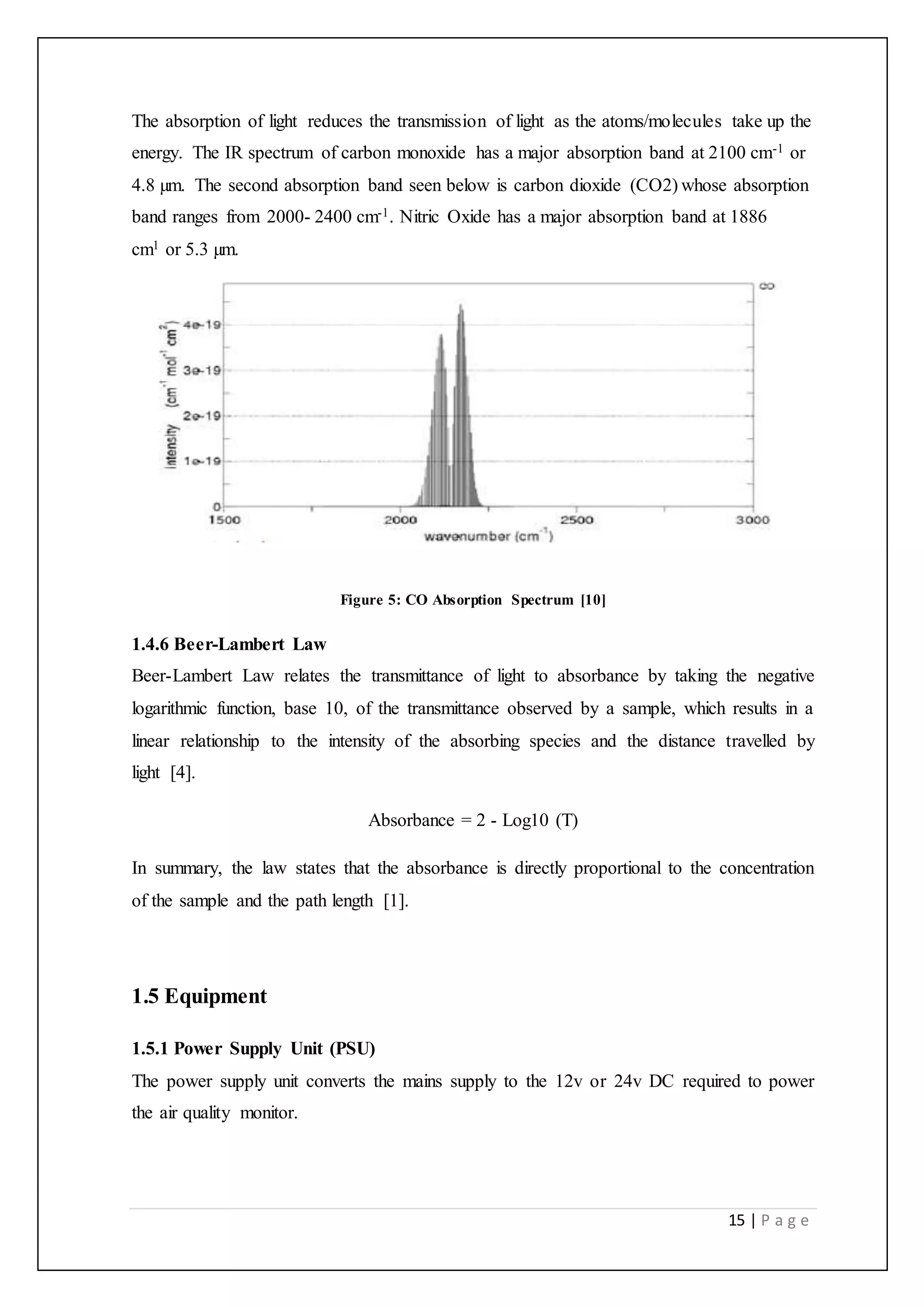 15 | P a g e
The absorption of light reduces the transmission of light as the atoms/molecules take up the
energy. The IR spectrum of carbon monoxide has a major absorption band at 2100 cm-1 or
4.8 µm. The second absorption band seen below is carbon dioxide (CO2) whose absorption
band ranges from 2000- 2400 cm-1. Nitric Oxide has a major absorption band at 1886
cm1 or 5.3 µm.
Figure 5: CO Absorption Spectrum [10]
1.4.6 Beer-Lambert Law
Beer-Lambert Law relates the transmittance of light to absorbance by taking the negative
logarithmic function, base 10, of the transmittance observed by a sample, which results in a
linear relationship to the intensity of the absorbing species and the distance travelled by
light [4].
Absorbance = 2 - Log10 (T)
In summary, the law states that the absorbance is directly proportional to the concentration
of the sample and the path length [1].
1.5 Equipment
1.5.1 Power Supply Unit (PSU)
The power supply unit converts the mains supply to the 12v or 24v DC required to power
the air quality monitor.
 