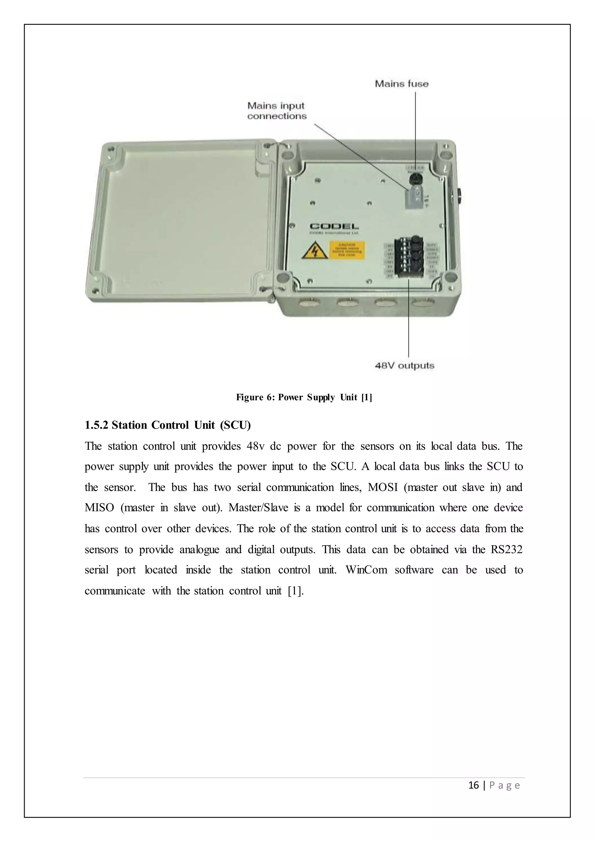 16 | P a g e
Figure 6: Power Supply Unit [1]
1.5.2 Station Control Unit (SCU)
The station control unit provides 48v dc power for the sensors on its local data bus. The
power supply unit provides the power input to the SCU. A local data bus links the SCU to
the sensor. The bus has two serial communication lines, MOSI (master out slave in) and
MISO (master in slave out). Master/Slave is a model for communication where one device
has control over other devices. The role of the station control unit is to access data from the
sensors to provide analogue and digital outputs. This data can be obtained via the RS232
serial port located inside the station control unit. WinCom software can be used to
communicate with the station control unit [1].
 