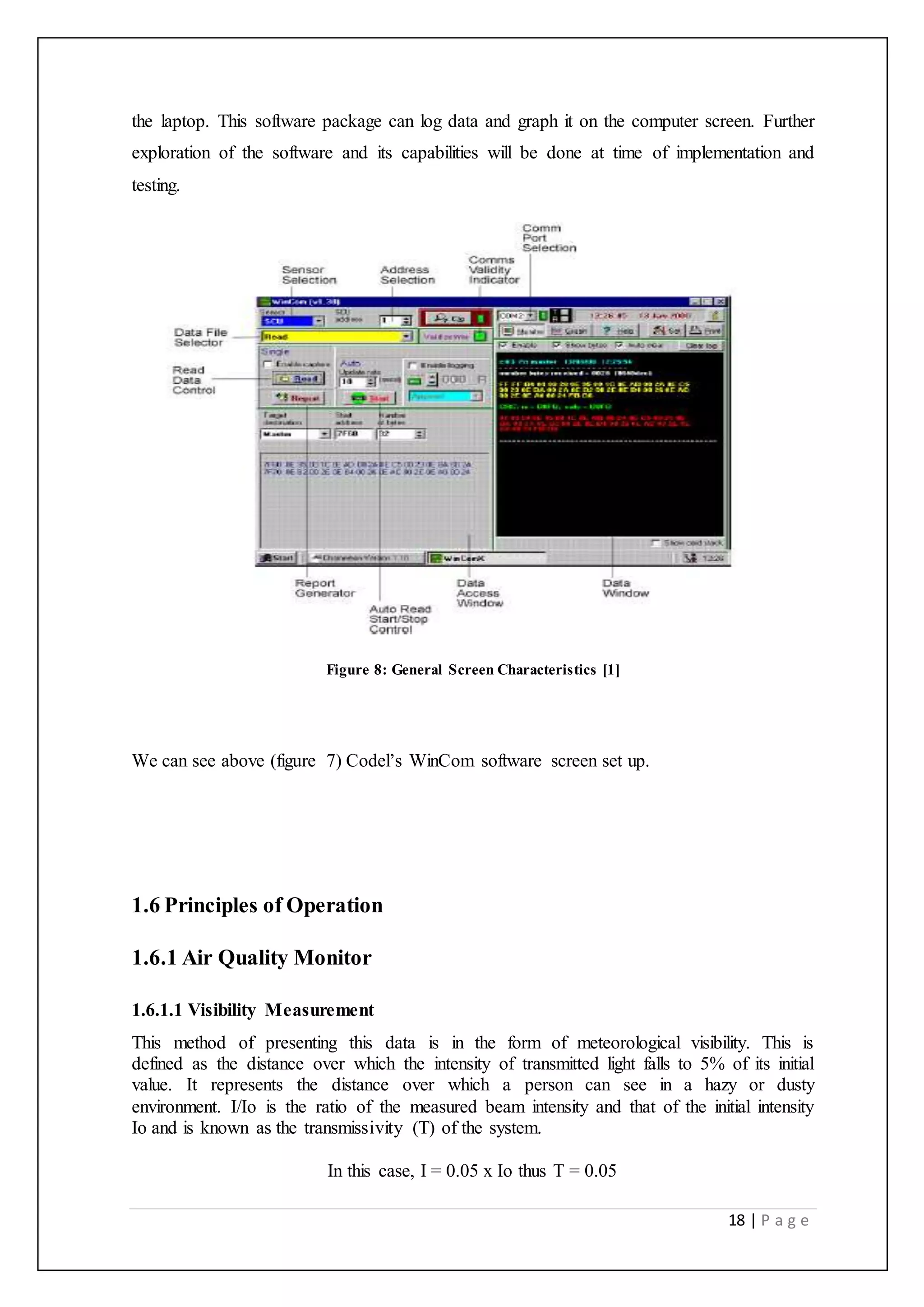18 | P a g e
the laptop. This software package can log data and graph it on the computer screen. Further
exploration of the software and its capabilities will be done at time of implementation and
testing.
Figure 8: General Screen Characteristics [1]
We can see above (figure 7) Codel’s WinCom software screen set up.
1.6 Principles of Operation
1.6.1 Air Quality Monitor
1.6.1.1 Visibility Measurement
This method of presenting this data is in the form of meteorological visibility. This is
defined as the distance over which the intensity of transmitted light falls to 5% of its initial
value. It represents the distance over which a person can see in a hazy or dusty
environment. I/Io is the ratio of the measured beam intensity and that of the initial intensity
Io and is known as the transmissivity (T) of the system.
In this case, I = 0.05 x Io thus T = 0.05
 