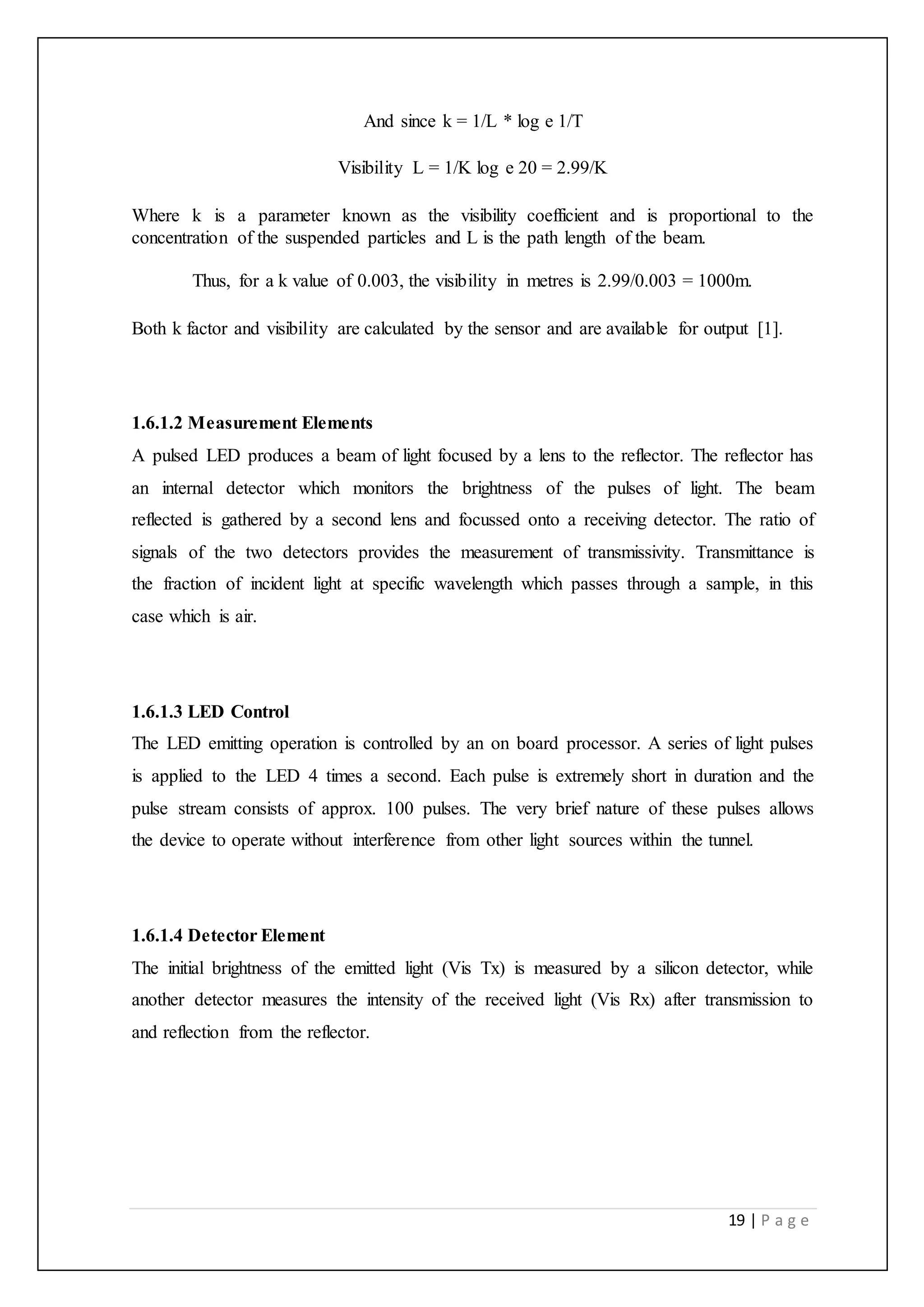 19 | P a g e
And since k = 1/L * log e 1/T
Visibility L = 1/K log e 20 = 2.99/K
Where k is a parameter known as the visibility coefficient and is proportional to the
concentration of the suspended particles and L is the path length of the beam.
Thus, for a k value of 0.003, the visibility in metres is 2.99/0.003 = 1000m.
Both k factor and visibility are calculated by the sensor and are available for output [1].
1.6.1.2 Measurement Elements
A pulsed LED produces a beam of light focused by a lens to the reflector. The reflector has
an internal detector which monitors the brightness of the pulses of light. The beam
reflected is gathered by a second lens and focussed onto a receiving detector. The ratio of
signals of the two detectors provides the measurement of transmissivity. Transmittance is
the fraction of incident light at specific wavelength which passes through a sample, in this
case which is air.
1.6.1.3 LED Control
The LED emitting operation is controlled by an on board processor. A series of light pulses
is applied to the LED 4 times a second. Each pulse is extremely short in duration and the
pulse stream consists of approx. 100 pulses. The very brief nature of these pulses allows
the device to operate without interference from other light sources within the tunnel.
1.6.1.4 Detector Element
The initial brightness of the emitted light (Vis Tx) is measured by a silicon detector, while
another detector measures the intensity of the received light (Vis Rx) after transmission to
and reflection from the reflector.
 