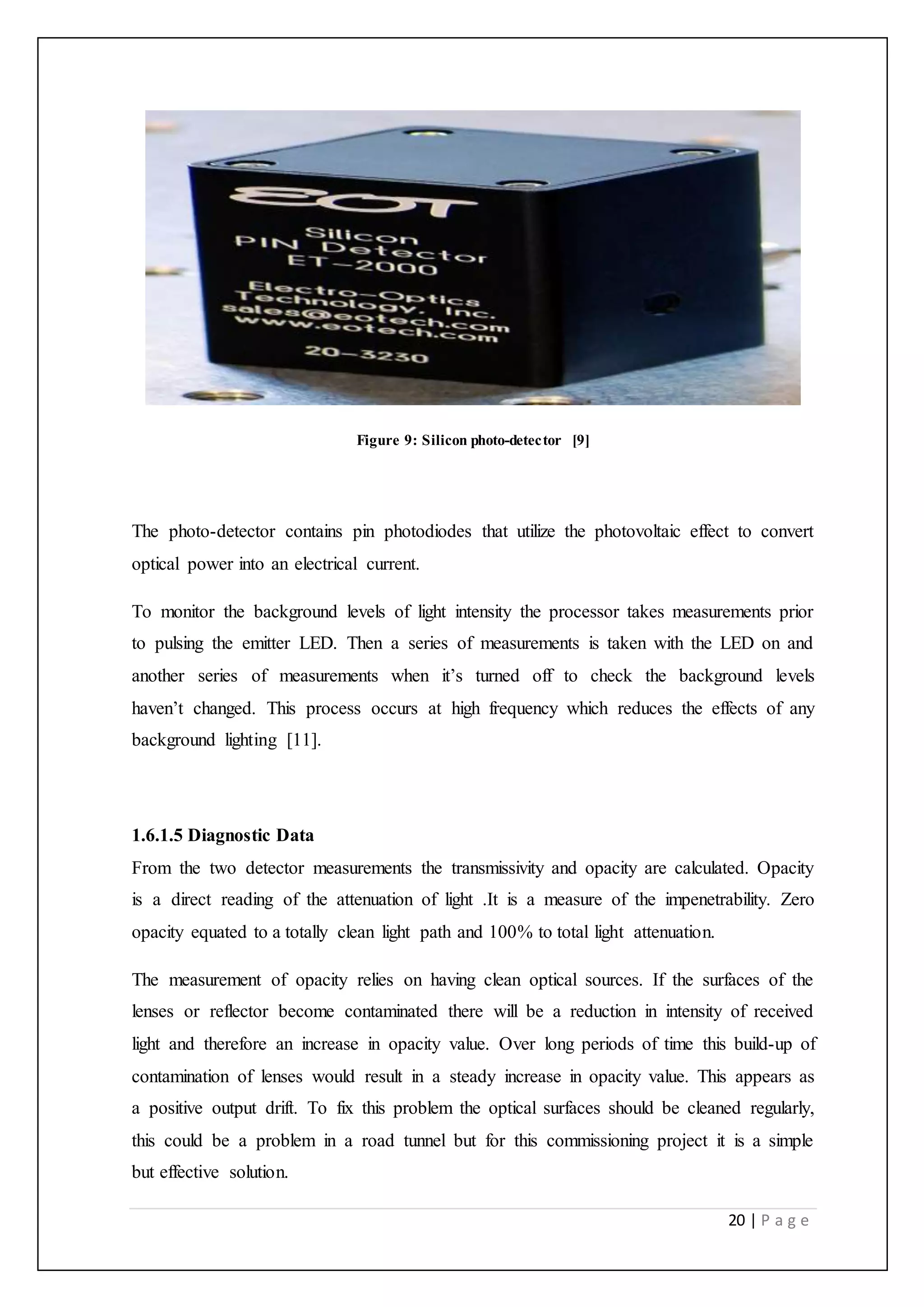 20 | P a g e
Figure 9: Silicon photo-detector [9]
The photo-detector contains pin photodiodes that utilize the photovoltaic effect to convert
optical power into an electrical current.
To monitor the background levels of light intensity the processor takes measurements prior
to pulsing the emitter LED. Then a series of measurements is taken with the LED on and
another series of measurements when it’s turned off to check the background levels
haven’t changed. This process occurs at high frequency which reduces the effects of any
background lighting [11].
1.6.1.5 Diagnostic Data
From the two detector measurements the transmissivity and opacity are calculated. Opacity
is a direct reading of the attenuation of light .It is a measure of the impenetrability. Zero
opacity equated to a totally clean light path and 100% to total light attenuation.
The measurement of opacity relies on having clean optical sources. If the surfaces of the
lenses or reflector become contaminated there will be a reduction in intensity of received
light and therefore an increase in opacity value. Over long periods of time this build-up of
contamination of lenses would result in a steady increase in opacity value. This appears as
a positive output drift. To fix this problem the optical surfaces should be cleaned regularly,
this could be a problem in a road tunnel but for this commissioning project it is a simple
but effective solution.
 
