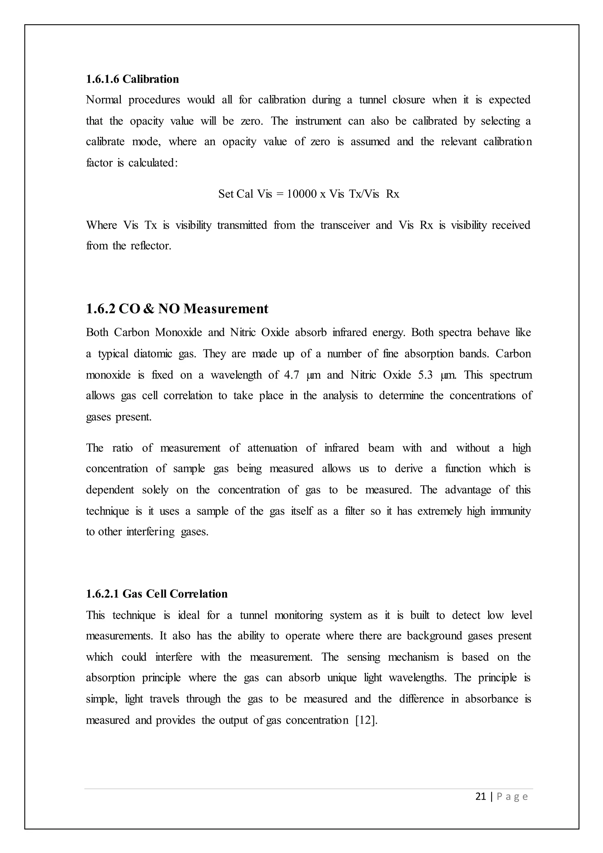 21 | P a g e
1.6.1.6 Calibration
Normal procedures would all for calibration during a tunnel closure when it is expected
that the opacity value will be zero. The instrument can also be calibrated by selecting a
calibrate mode, where an opacity value of zero is assumed and the relevant calibration
factor is calculated:
Set Cal Vis = 10000 x Vis Tx/Vis Rx
Where Vis Tx is visibility transmitted from the transceiver and Vis Rx is visibility received
from the reflector.
1.6.2 CO & NO Measurement
Both Carbon Monoxide and Nitric Oxide absorb infrared energy. Both spectra behave like
a typical diatomic gas. They are made up of a number of fine absorption bands. Carbon
monoxide is fixed on a wavelength of 4.7 µm and Nitric Oxide 5.3 µm. This spectrum
allows gas cell correlation to take place in the analysis to determine the concentrations of
gases present.
The ratio of measurement of attenuation of infrared beam with and without a high
concentration of sample gas being measured allows us to derive a function which is
dependent solely on the concentration of gas to be measured. The advantage of this
technique is it uses a sample of the gas itself as a filter so it has extremely high immunity
to other interfering gases.
1.6.2.1 Gas Cell Correlation
This technique is ideal for a tunnel monitoring system as it is built to detect low level
measurements. It also has the ability to operate where there are background gases present
which could interfere with the measurement. The sensing mechanism is based on the
absorption principle where the gas can absorb unique light wavelengths. The principle is
simple, light travels through the gas to be measured and the difference in absorbance is
measured and provides the output of gas concentration [12].
 
