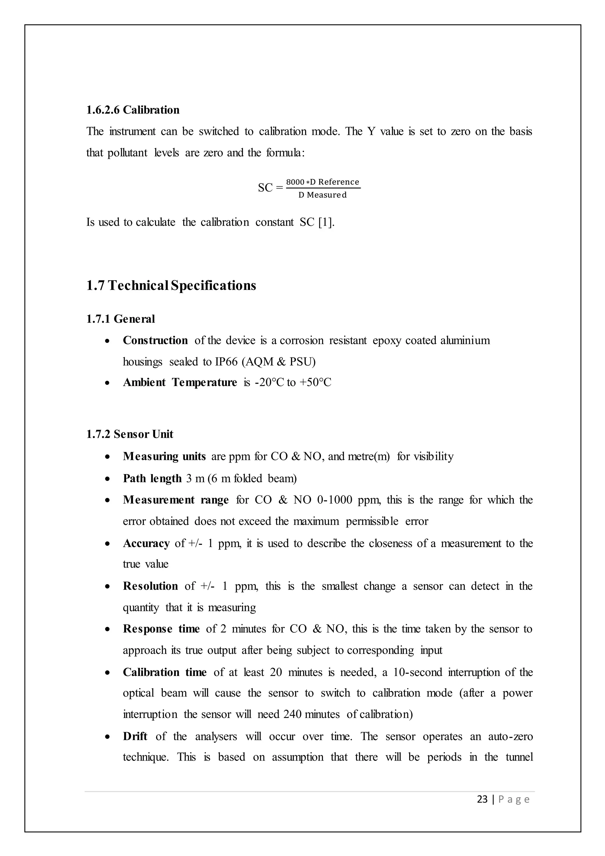 23 | P a g e
1.6.2.6 Calibration
The instrument can be switched to calibration mode. The Y value is set to zero on the basis
that pollutant levels are zero and the formula:
SC =
8000 ∗D Reference
D Measured
Is used to calculate the calibration constant SC [1].
1.7 TechnicalSpecifications
1.7.1 General
 Construction of the device is a corrosion resistant epoxy coated aluminium
housings sealed to IP66 (AQM & PSU)
 Ambient Temperature is -20°C to +50°C
1.7.2 Sensor Unit
 Measuring units are ppm for CO & NO, and metre(m) for visibility
 Path length 3 m (6 m folded beam)
 Measurement range for CO & NO 0-1000 ppm, this is the range for which the
error obtained does not exceed the maximum permissible error
 Accuracy of +/- 1 ppm, it is used to describe the closeness of a measurement to the
true value
 Resolution of +/- 1 ppm, this is the smallest change a sensor can detect in the
quantity that it is measuring
 Response time of 2 minutes for CO & NO, this is the time taken by the sensor to
approach its true output after being subject to corresponding input
 Calibration time of at least 20 minutes is needed, a 10-second interruption of the
optical beam will cause the sensor to switch to calibration mode (after a power
interruption the sensor will need 240 minutes of calibration)
 Drift of the analysers will occur over time. The sensor operates an auto-zero
technique. This is based on assumption that there will be periods in the tunnel
 