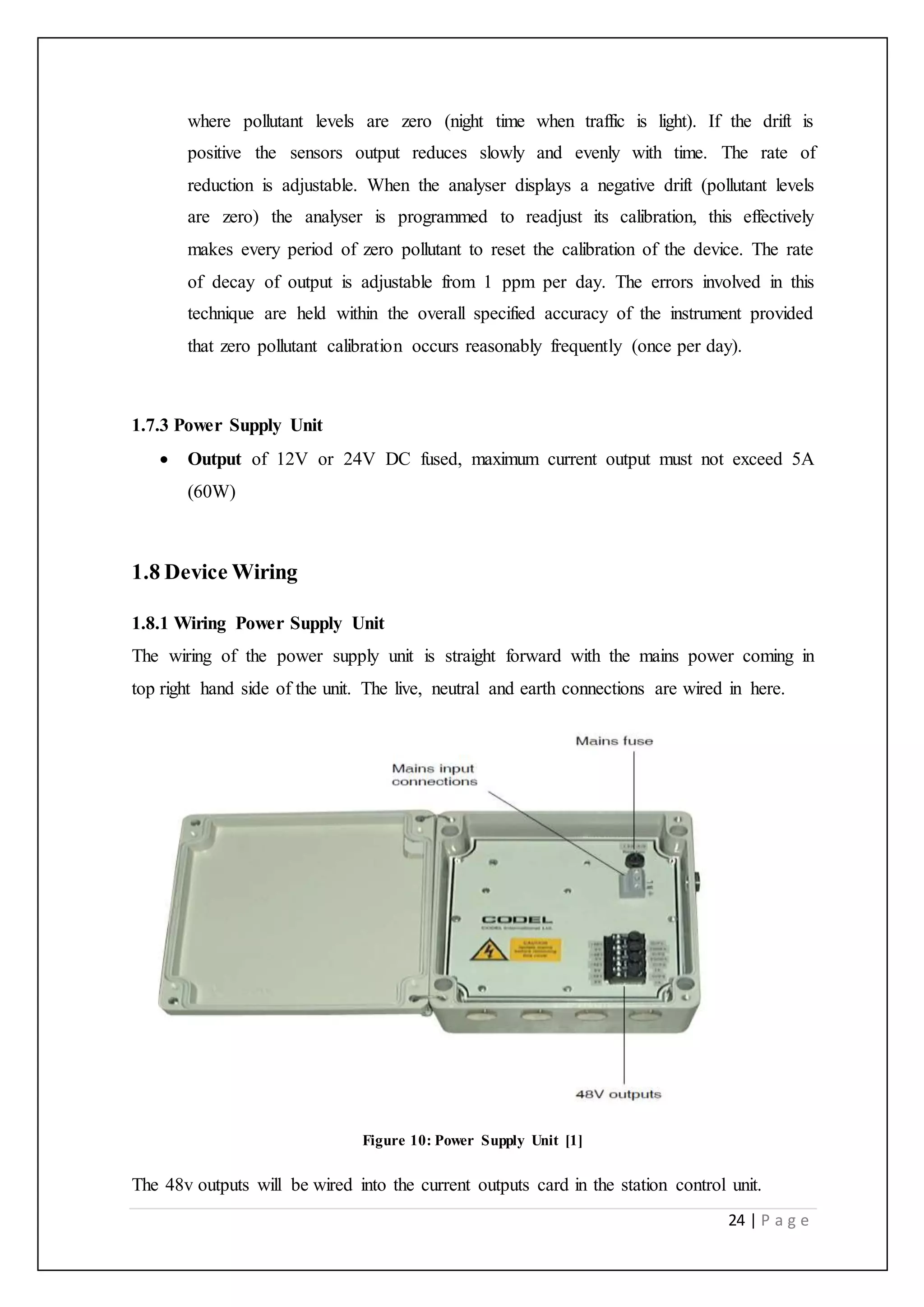 24 | P a g e
where pollutant levels are zero (night time when traffic is light). If the drift is
positive the sensors output reduces slowly and evenly with time. The rate of
reduction is adjustable. When the analyser displays a negative drift (pollutant levels
are zero) the analyser is programmed to readjust its calibration, this effectively
makes every period of zero pollutant to reset the calibration of the device. The rate
of decay of output is adjustable from 1 ppm per day. The errors involved in this
technique are held within the overall specified accuracy of the instrument provided
that zero pollutant calibration occurs reasonably frequently (once per day).
1.7.3 Power Supply Unit
 Output of 12V or 24V DC fused, maximum current output must not exceed 5A
(60W)
1.8 Device Wiring
1.8.1 Wiring Power Supply Unit
The wiring of the power supply unit is straight forward with the mains power coming in
top right hand side of the unit. The live, neutral and earth connections are wired in here.
Figure 10: Power Supply Unit [1]
The 48v outputs will be wired into the current outputs card in the station control unit.
 