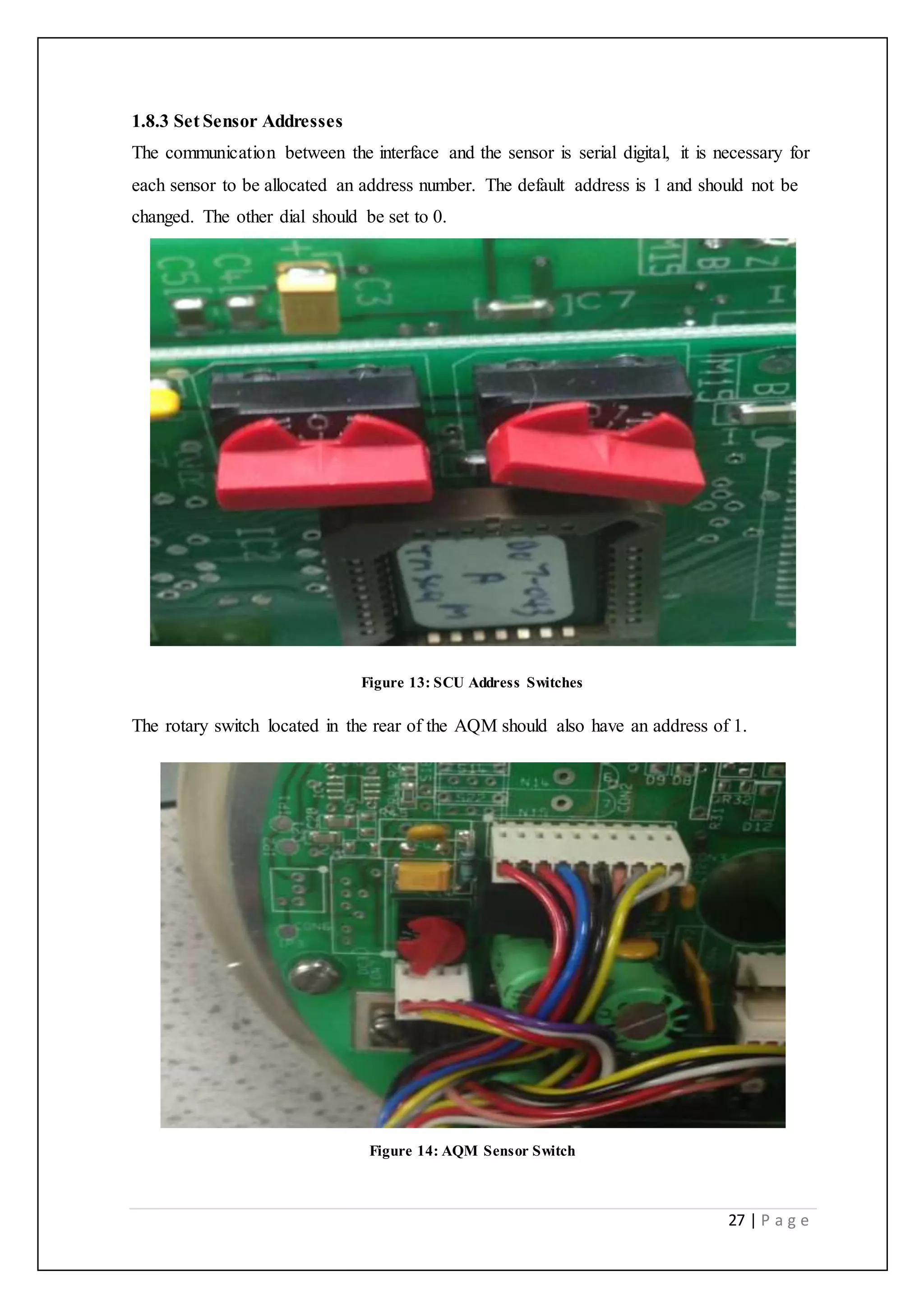 27 | P a g e
1.8.3 Set Sensor Addresses
The communication between the interface and the sensor is serial digital, it is necessary for
each sensor to be allocated an address number. The default address is 1 and should not be
changed. The other dial should be set to 0.
Figure 13: SCU Address Switches
The rotary switch located in the rear of the AQM should also have an address of 1.
Figure 14: AQM Sensor Switch
 