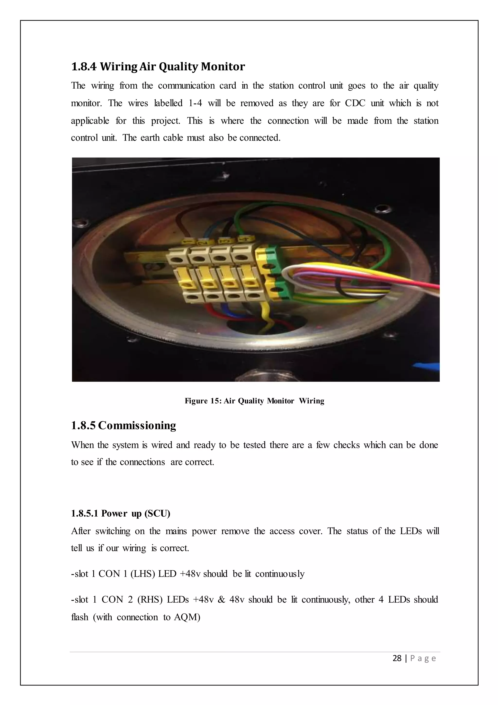 28 | P a g e
1.8.4 Wiring Air Quality Monitor
The wiring from the communication card in the station control unit goes to the air quality
monitor. The wires labelled 1-4 will be removed as they are for CDC unit which is not
applicable for this project. This is where the connection will be made from the station
control unit. The earth cable must also be connected.
Figure 15: Air Quality Monitor Wiring
1.8.5 Commissioning
When the system is wired and ready to be tested there are a few checks which can be done
to see if the connections are correct.
1.8.5.1 Power up (SCU)
After switching on the mains power remove the access cover. The status of the LEDs will
tell us if our wiring is correct.
-slot 1 CON 1 (LHS) LED +48v should be lit continuously
-slot 1 CON 2 (RHS) LEDs +48v & 48v should be lit continuously, other 4 LEDs should
flash (with connection to AQM)
 
