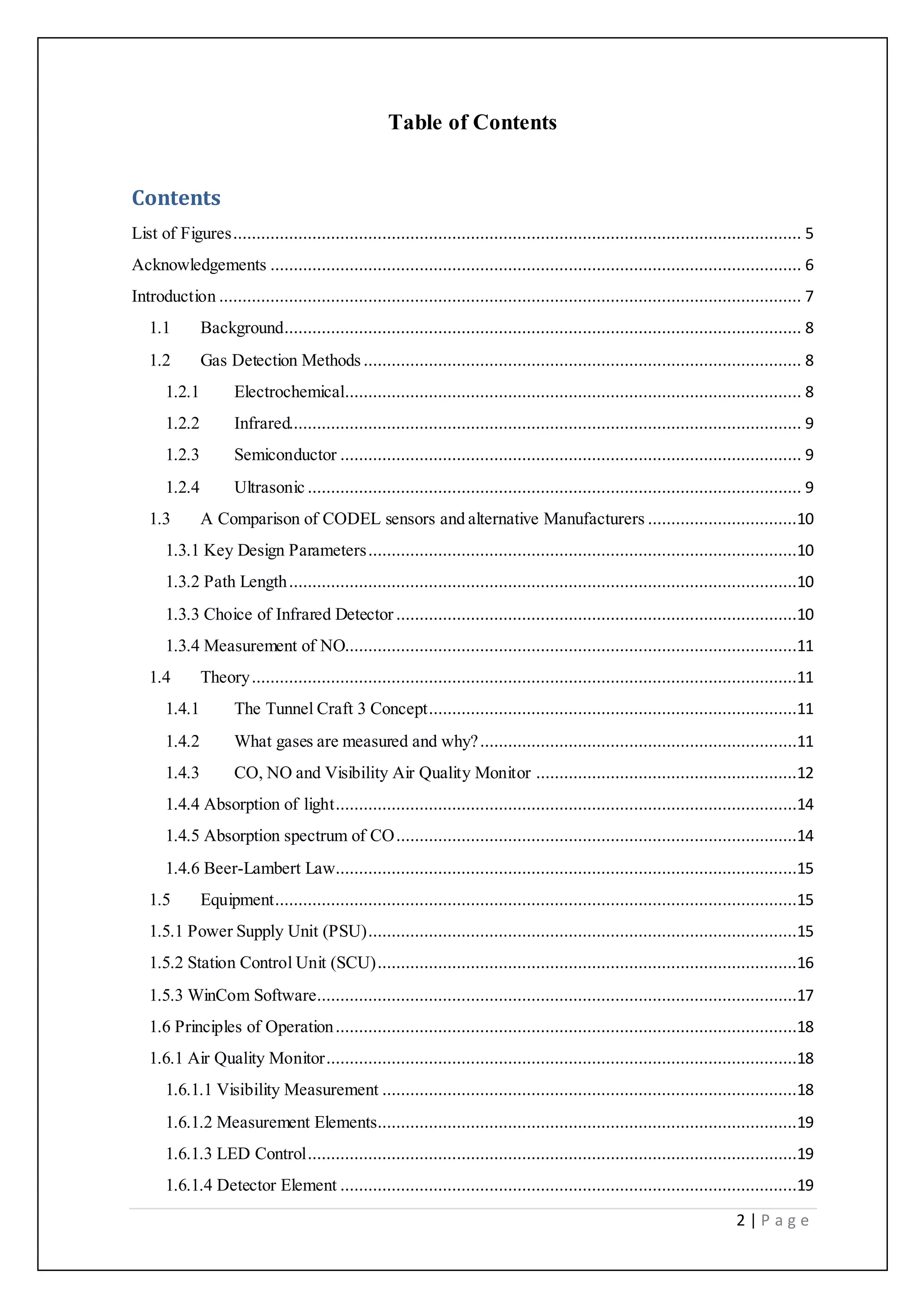 2 | P a g e
Table of Contents
Contents
List of Figures.......................................................................................................................... 5
Acknowledgements .................................................................................................................. 6
Introduction ............................................................................................................................. 7
1.1 Background............................................................................................................... 8
1.2 Gas Detection Methods .............................................................................................. 8
1.2.1 Electrochemical.................................................................................................. 8
1.2.2 Infrared.............................................................................................................. 9
1.2.3 Semiconductor ................................................................................................... 9
1.2.4 Ultrasonic .......................................................................................................... 9
1.3 A Comparison of CODEL sensors and alternative Manufacturers ................................10
1.3.1 Key Design Parameters............................................................................................10
1.3.2 Path Length.............................................................................................................10
1.3.3 Choice of Infrared Detector ......................................................................................10
1.3.4 Measurement of NO.................................................................................................11
1.4 Theory.....................................................................................................................11
1.4.1 The Tunnel Craft 3 Concept...............................................................................11
1.4.2 What gases are measured and why?....................................................................11
1.4.3 CO, NO and Visibility Air Quality Monitor ........................................................12
1.4.4 Absorption of light...................................................................................................14
1.4.5 Absorption spectrum of CO......................................................................................14
1.4.6 Beer-Lambert Law...................................................................................................15
1.5 Equipment................................................................................................................15
1.5.1 Power Supply Unit (PSU)............................................................................................15
1.5.2 Station Control Unit (SCU)..........................................................................................16
1.5.3 WinCom Software.......................................................................................................17
1.6 Principles of Operation...................................................................................................18
1.6.1 Air Quality Monitor.....................................................................................................18
1.6.1.1 Visibility Measurement .........................................................................................18
1.6.1.2 Measurement Elements..........................................................................................19
1.6.1.3 LED Control.........................................................................................................19
1.6.1.4 Detector Element ..................................................................................................19
 