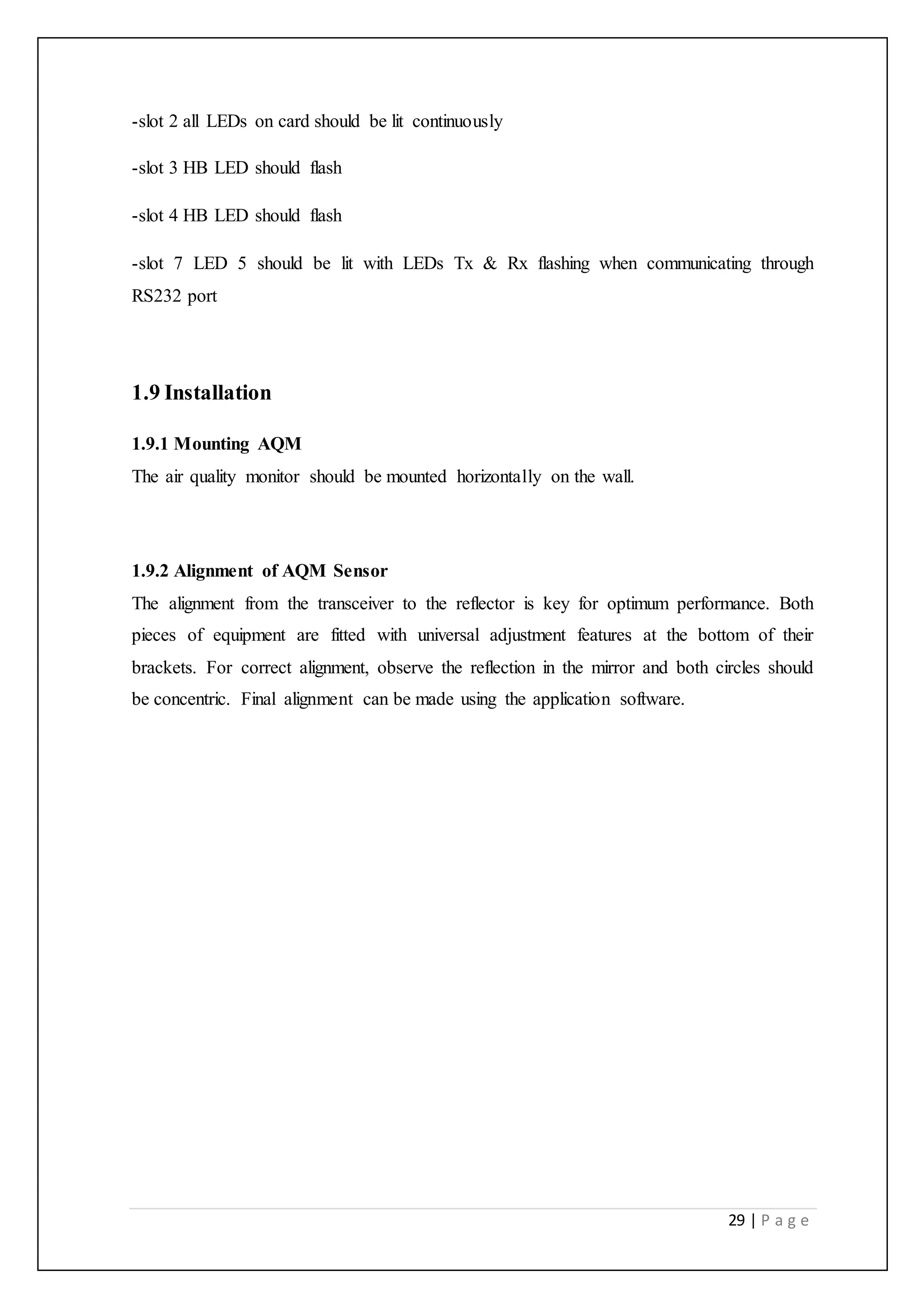 29 | P a g e
-slot 2 all LEDs on card should be lit continuously
-slot 3 HB LED should flash
-slot 4 HB LED should flash
-slot 7 LED 5 should be lit with LEDs Tx & Rx flashing when communicating through
RS232 port
1.9 Installation
1.9.1 Mounting AQM
The air quality monitor should be mounted horizontally on the wall.
1.9.2 Alignment of AQM Sensor
The alignment from the transceiver to the reflector is key for optimum performance. Both
pieces of equipment are fitted with universal adjustment features at the bottom of their
brackets. For correct alignment, observe the reflection in the mirror and both circles should
be concentric. Final alignment can be made using the application software.
 