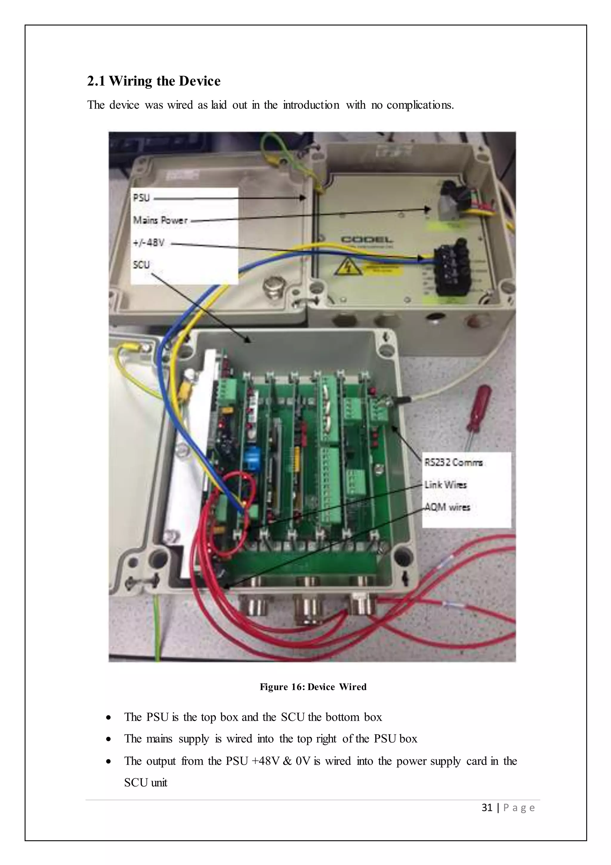 31 | P a g e
2.1 Wiring the Device
The device was wired as laid out in the introduction with no complications.
Figure 16: Device Wired
 The PSU is the top box and the SCU the bottom box
 The mains supply is wired into the top right of the PSU box
 The output from the PSU +48V & 0V is wired into the power supply card in the
SCU unit
 